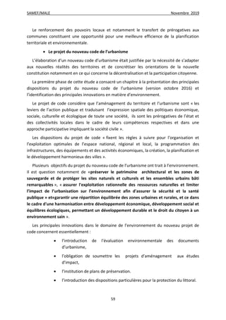 SAMEF/MALE Novembre 2019
59
Le renforcement des pouvoirs locaux et notamment le transfert de prérogatives aux
communes constituent une opportunité pour une meilleure efficience de la planification
territoriale et environnementale.
 Le projet du nouveau code de l’urbanisme
L’élaboration d’un nouveau code d’urbanisme était justifiée par la nécessité de s’adapter
aux nouvelles réalités des territoires et de concrétiser les orientations de la nouvelle
constitution notamment en ce qui concerne la décentralisation et la participation citoyenne.
La première phase de cette étude a consacré un chapitre à la présentation des principales
dispositions du projet du nouveau code de l’urbanisme (version octobre 2016) et
l’identification des principales innovations en matière d’environnement.
Le projet de code considère que l’aménagement du territoire et l’urbanisme sont « les
leviers de l’action publique et traduisant l’expression spatiale des politiques économique,
sociale, culturelle et écologique de toute une société, ils sont les prérogatives de l’état et
des collectivités locales dans le cadre de leurs compétences respectives et dans une
approche participative impliquant la société civile ».
Les dispositions du projet de code « fixent les règles à suivre pour l’organisation et
l’exploitation optimales de l’espace national, régional et local, la programmation des
infrastructures, des équipements et des activités économiques, la création, la planification et
le développement harmonieux des villes ».
Plusieurs objectifs du projet du nouveau code de l’urbanisme ont trait à l’environnement.
Il est question notamment de «préserver le patrimoine architectural et les zones de
sauvegarde et de protéger les sites naturels et culturels et les ensembles urbains bâti
remarquables », « assurer l'exploitation rationnelle des ressources naturelles et limiter
l’impact de l’urbanisation sur l’environnement afin d'assurer la sécurité et la santé
publique » et«garantir une répartition équilibrée des zones urbaines et rurales, et ce dans
le cadre d'une harmonisation entre développement économique, développement social et
équilibres écologiques, permettant un développement durable et le droit du citoyen à un
environnement sain ».
Les principales innovations dans le domaine de l’environnement du nouveau projet de
code concernent essentiellement :
 l’introduction de l’évaluation environnementale des documents
d’urbanisme,
 l’obligation de soumettre les projets d’aménagement aux études
d’impact,
 l’institution de plans de préservation.
 l’introduction des dispositions particulières pour la protection du littoral.
 