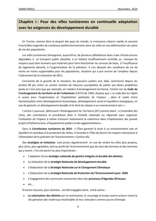 SAMEF/MALE Novembre 2019
6
Chapitre I : Pour des villes tunisiennes en continuelle adaptation
avec les exigences du développement durable
En Tunisie, comme dans la plupart des pays du monde, la croissance urbaine rapide et souvent
incontrôlée engendre de nombreux dysfonctionnements dans les villes et une détérioration du cadre
de vie des populations.
Les villes tunisiennes témoignent, aujourd’hui, de plusieurs défaillances dues à des infrastructures
dégradées, à un transport public obsolète, à un habitat insuffisamment contrôlé, au manque de
moyens aussi bien humains que matériels pour faire fonctionner les services de base, à l’insuffisance
de logements décents, à l’augmentation de la pollution. Il s’en découle des conditions de vie de
moins en moins supportables pour les populations, situation qui a pris encore de l’ampleur depuis
l’avènement de la révolution de 2011.
Conscients de la gravité de la situation, les pouvoirs publics ont, déjà, commencé depuis les
années 90 par initier un certain nombre de mesures susceptibles de pallier aux divers problèmes
posés et c’est ainsi que par exemple, en matière d’aménagement territorial, l’article 1er du Code de
l’aménagement du territoire et de l’urbanisme (CATU) de 1994, dispose que « ce code fixe les règles
à suivre pour l’organisation et l’exploitation optimales de l’espace ... dans le cadre d’une
harmonisation entre développement économique, développement social et équilibres écologiques, en
vue de garantir un développement durable et le droit du citoyen à un environnement sain ».
L’article 2 poursuit, définissant l’Aménagement du Territoire (AT) comme étant : «L’ensemble des
choix, des orientations et procédures fixés à l’échelle nationale ou régionale pour organiser
l’utilisation de l’espace à même d’assurer notamment la cohérence dans l’implantation des grands
projets d’infrastructure, d’équipements publics et des agglomérations».
Dans la Constitution tunisienne de 2014 : « l’État garantit le droit à un environnement sain et
équilibré et contribue à la protection du milieu. Il incombe à l’État de fournir les moyens nécessaires à
l’élimination de la pollution de l’environnement » (article 45).
Des stratégies et initiatives sont prises régulièrement en vue de rendre les villes plus propres,
plus sûres, plus agréables, tant au profit de l’environnement que de celui des femmes et des hommes
qui y vivent ; l’on cite parmi les plus importantes :
 L’adoption d’une stratégie nationale de gestion intégrée et durable des déchets
 La réalisation de la stratégie Nationale de développement durable
 L’élaboration de la Stratégie Nationale sur le Changement Climatique
 L’élaboration de la stratégie Nationale de Protection de l’Environnement post- 2020
 L’engagement des communes tunisiennes dans des processus d’Agendas 20 locaux
 etc ..
D’autres mesures, plus récentes, ont été engagées dont, entre autres :
 La valorisation des déchets par la réutilisation, le recyclage et toutes autres actions visant la
récupération des matériaux réutilisables et leur utilisation comme source d'énergie.
 