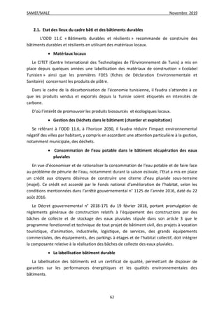 SAMEF/MALE Novembre 2019
62
2.1. Etat des lieux du cadre bâti et des bâtiments durables
L’ODD 11.C « Bâtiments durables et résilients » recommande de construire des
bâtiments durables et résilients en utilisant des matériaux locaux.
 Matériaux locaux
Le CITET (Centre International des Technologies de l’Environnement de Tunis) a mis en
place depuis quelques années une labellisation des matériaux de construction « Ecolabel
Tunisien » ainsi que les premières FDES (fiches de Déclaration Environnementale et
Sanitaire) concernant les produits de plâtre.
Dans le cadre de la décarbonisation de l’économie tunisienne, il faudra s’attendre à ce
que les produits vendus et exportés depuis la Tunisie soient étiquetés en intensités de
carbone.
D’où l’intérêt de promouvoir les produits biosourcés et écologiques locaux.
 Gestion des Déchets dans le bâtiment (chantier et exploitation)
Se référant à l’ODD 11.6, à l’horizon 2030, il faudra réduire l’impact environnemental
négatif des villes par habitant, y compris en accordant une attention particulière à la gestion,
notamment municipale, des déchets.
 Consommation de l’eau potable dans le bâtiment récupération des eaux
pluviales
En vue d’économiser et de rationaliser la consommation de l’eau potable et de faire face
au problème de pénurie de l’eau, notamment durant la saison estivale, l’Etat a mis en place
un crédit aux citoyens désireux de construire une citerne d’eau pluviale sous-terraine
(majel). Ce crédit est accordé par le Fonds national d’amélioration de l’habitat, selon les
conditions mentionnées dans l’arrêté gouvernemental n° 1125 de l’année 2016, daté du 22
août 2016.
Le Décret gouvernemental n° 2018-171 du 19 février 2018, portant promulgation de
règlements généraux de construction relatifs à l'équipement des constructions par des
bâches de collecte et de stockage des eaux pluviales stipule dans son article 3 que le
programme fonctionnel et technique de tout projet de bâtiment civil, des projets à vocation
touristique, d'animation, industrielle, logistique, de services, des grands équipements
commerciales, des équipements, des parkings à étages et de l'habitat collectif, doit intégrer
la composante relative à la réalisation des bâches de collecte des eaux pluviales.
 La labellisation bâtiment durable
La labellisation des bâtiments est un certificat de qualité, permettant de disposer de
garanties sur les performances énergétiques et les qualités environnementales des
bâtiments.
 