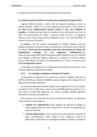 SAMEF/MALE Novembre 2019
64
 Au regard des collectivités locales (diagnostic des communes test)
2.2.1.État des lieux de l’habitat en Tunisie face aux objectifs de l’agenda 2030 :
L’agenda 2030 des Nations Unies a fixé des objectifs ambitieux et clairs en
termes d’habitat. L’ODD n°11 est d’une importance particulière. Il vise à rendre «
les villes et les établissements humains ouverts à tous, sûrs, résilients et
durables ». L’Habitat doit permettre les conditions d’une vie décente pour tous. La
Cible 11.1 recommande, d’ici 2030, « d’assurer l’accès de tous à un logement
décent et sain, à des services de base adéquats et sûrs, à un coût abordable, et
assainir les quartiers de taudis ».
La Tunisie a fait des progrès considérables en matière d’habitat avec des
politiques publiques soutenues autour de programmes structurants qui ont permis
de réduire à 8% le seuil des populations vivant dans des quartiers de taudis, des
implantations sauvages ou des logements inadéquats(Source,
https://unictunis.org.tn/files/2017/10/brochure-ODD-TN.pdf).Ce taux est de10.6%
pour l’Egypte, 11.8% pour l’Algérie, 12,09 pour la Jordanie et 13.10% au Maroc
(source world Bank). Par ailleurs, et paradoxalement, la Tunisie se retrouve avec
17.7% de logements vacants ;
Ce décalage est révélateur d’une inadéquation entre l’offre et la demande, ce qui
n’est pas adapté aux objectifs de durabilité.
2.2.2. Les stratégies et politiques nationales de l’habitat :
La production de logements est, aujourd’hui, estimée à 80 000 unités par an
(Chiffre de 2014) pour seulement 58000 nouveaux ménages, soit un rapport de 1.53
logement par ménage additionnel.
Ces nouveaux logements viennent chaque année augmenter le taux de vacance
qui atteint 17.7% en 2015 soit au total environs 560 000 logements vacants sur un
parc total de 3 290 000 logements. Par ailleurs quelques 30 000 logements
informels se créeraient annuellement.
Afin de pouvoir faire l’état des lieux de la durabilité de l’habitat, les logements
seront classés en trois catégories :
 L’habitat non réglementaire :Cette catégorie de logements échappe au
cadre réglementaire des zones urbaines. On y retrouve les bidonvilles, les
quartiers informels
 L’habitat réglementaire : Il est Issu des permis de construire et régi par les
plans d’aménagement urbain (PAU) et leur règlement. Ceux-ci en
définissent la localisation, les typologies (individuel, collectif, en bande) et
 