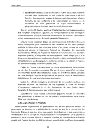 SAMEF/MALE Novembre 2019
66
 Quartiers Informels :D’après la définition de l’ONU, les quartiers informels
sont des zones résidentielles où sont posées les questions de la sécurité
foncière, du manque des services de base ou des infrastructures urbaines
formelles, de non conformité à la réglementation en vigueur ou de
localisation en zones présentant un risque environnemental et
géographique et ne disposant pas d’un permis de construire.
Dans les années 70 d’autres quartiers d’habitat spontané sont apparus avec un
bâti acceptable comparé aux « gourbis ». La politique nationale a alors privilégié de
s’orienter vers une politique alternative d’amélioration des quartiers spontanés en
créant plusieurs programmes de mise à niveau et d’équipement.
Ainsi, la Tunisie a accompli depuis les premières années de l’indépendance, un
effort remarquable pour l’amélioration des conditions de vie. Cette politique
publique et volontariste s’est construite autour d’un certain nombre de projets
structurants comme le Programme National de Résorption des Logements
Rudimentaires (PNRLR), le Programme National de Réhabilitation des Quartiers
Populaires (PNRQP), le Programme de Développement Urbain Intégré (PDUI) et le
Programme d'Assainissement des Quartiers Populaires. Cette politique offensive, de
réhabilitation des quartiers populaires a été matérialisée par la création de l’agence
de Réhabilitation et de Rénovation Urbaine ARRU.
L’ARRU est l’unique opérateur public qui œuvre à l’amélioration des conditions
de vie dans les quartiers populaires. Elle est devenue, aujourd’hui, un acteur
incontournable du fait urbain et social au niveau des collectivités locales. Le succès
de cette politique a légitimé et systématisé, en quelque sorte, le mécanisme de
Réhabilitation des quartiers informels post occupation.
Malgré les efforts déployés la prolifération de ces quartiers continue. Les
habitants souffrent de conditions de vie dégradées à cause du manque
d’équipements socio-collectifs et des équipements de base (écoles, centre
hospitalier.), d’infrastructure de base et de transport.
Aujourd’hui la Tunisie récence 119 quartiers populaires répartis sur l’ensemble
des gouvernorats et nécessitant près de 450 MDT d’investissement de la part de
l’Etat pour mise à niveau.
2.2.3.La planification de l’habitat :
L’habitat planifié réglementaire est généralement issu de deux processus distincts : la
construction de logement et la viabilisation des terrains en vue de la construction des
logements. Chacun de ces deux processus produits des indicateurs et des paramètres en
étroite relation avec le concept des villes durables et du ‘’vivre ensemble’’. Or, le système de
planification actuel se trouve dépassé et présente, lui-même, les premiers obstacles à la ville
durable et à l’habitat durable. Les PAU constituent un outil rigide, insuffisant, incompatible
 