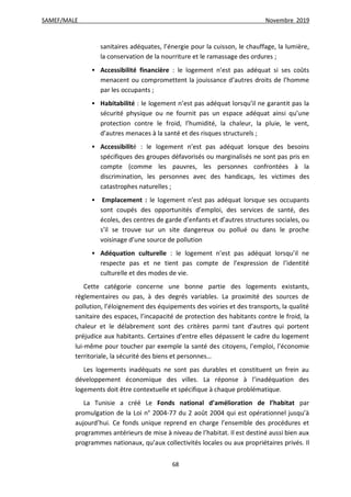 SAMEF/MALE Novembre 2019
68
sanitaires adéquates, l’énergie pour la cuisson, le chauffage, la lumière,
la conservation de la nourriture et le ramassage des ordures ;
 Accessibilité financière : le logement n’est pas adéquat si ses coûts
menacent ou compromettent la jouissance d’autres droits de l’homme
par les occupants ;
 Habitabilité : le logement n’est pas adéquat lorsqu’il ne garantit pas la
sécurité physique ou ne fournit pas un espace adéquat ainsi qu’une
protection contre le froid, l’humidité, la chaleur, la pluie, le vent,
d’autres menaces à la santé et des risques structurels ;
 Accessibilité : le logement n’est pas adéquat lorsque des besoins
spécifiques des groupes défavorisés ou marginalisés ne sont pas pris en
compte (comme les pauvres, les personnes confrontées à la
discrimination, les personnes avec des handicaps, les victimes des
catastrophes naturelles ;
 Emplacement : le logement n’est pas adéquat lorsque ses occupants
sont coupés des opportunités d’emploi, des services de santé, des
écoles, des centres de garde d’enfants et d’autres structures sociales, ou
s’il se trouve sur un site dangereux ou pollué ou dans le proche
voisinage d’une source de pollution
 Adéquation culturelle : le logement n’est pas adéquat lorsqu’il ne
respecte pas et ne tient pas compte de l’expression de l’identité
culturelle et des modes de vie.
Cette catégorie concerne une bonne partie des logements existants,
règlementaires ou pas, à des degrés variables. La proximité des sources de
pollution, l’éloignement des équipements des voiries et des transports, la qualité
sanitaire des espaces, l’incapacité de protection des habitants contre le froid, la
chaleur et le délabrement sont des critères parmi tant d’autres qui portent
préjudice aux habitants. Certaines d’entre elles dépassent le cadre du logement
lui-même pour toucher par exemple la santé des citoyens, l’emploi, l’économie
territoriale, la sécurité des biens et personnes…
Les logements inadéquats ne sont pas durables et constituent un frein au
développement économique des villes. La réponse à l’inadéquation des
logements doit être contextuelle et spécifique à chaque problématique.
La Tunisie a créé Le Fonds national d’amélioration de l’habitat par
promulgation de la Loi n° 2004-77 du 2 août 2004 qui est opérationnel jusqu’à
aujourd’hui. Ce fonds unique reprend en charge l’ensemble des procédures et
programmes antérieurs de mise à niveau de l’habitat. Il est destiné aussi bien aux
programmes nationaux, qu’aux collectivités locales ou aux propriétaires privés. Il
 