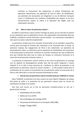 SAMEF/MALE Novembre 2019
69
contribue au financement des programmes et projets d’éradication des
logements rudimentaires, aux opérations de mise en valeur, de réhabilitation,
aux opérations de restauration, de relogement en cas de bâtiment menaçant
ruines, à l’amélioration des conditions d’habitabilité des citoyens et de leurs
environnements urbains, et même à la réparation des dégâts suite aux
catastrophes naturelles…
2.3. Mise en valeur du patrimoine culturel :
On définit le patrimoine culturel comme l’héritage du passé, qui est créé dans le présent
et mis à disposition pour les générations futures. Des organisations internationales telle que
l’UNESCO, considèrent comme Patrimoine culturel matériel : les monuments, ensembles et
sites ayant une valeur culturelle exceptionnelle.
Le patrimoine mondial jouit d’un caractère d’universalité, et est considéré, aujourd’hui,
comme point d’ancrage de l’histoire des civilisations et de l’humanité dans le temps. Sa
protection implique des engagements de l’Etat et des collectivités. Les opérations de
renouvellement urbain, au même titre que les opérations de réhabilitation, de restauration
et de préservation du patrimoine, renforcent le caractère contextuel des sites et bâtiments
ainsi que l’identité des villes tout en créant de l’emploi, en renforçant l’économie et le
savoir-faire local (tourisme, artisanat, culture…).
La protection du patrimoine culturel renforce le lien entre les générations et converge
vers les objectifs du développement durable dont elle fait partie intégrante à travers
l’objectif 11 et la cible 11.4 qui préconise de « Renforcer les efforts de protection et de
préservation du patrimoine culturel et naturel mondial ». La ville durable investit dans la
revitalisation de ces centres et la protection de son patrimoine, prône la construction de la
ville sur elle-même dans un souci de renouveau économique et social.
 Etat des lieux du patrimoine culturel mondial classé par l’UNESCO en Tunisie
Selon l’UNESCO, la protection d’un bien culturel est tout d’abord l’obligation de chaque
Etat partie de veiller à la protection de son patrimoine culturel selon les normes de
classification mondiale en la matière.
Huit sites sont inscrits sur la liste du patrimoine mondiale culturel au sein de 7
gouvernorats Tunisiens.
 Amphithéâtre d'El Jem (1979)
 Médina de Tunis (1979)
 Site archéologique de Carthage (1979)
 Cité punique de Kerkouane et sa nécropole (1985,1986)
 Dougga / Thugga (1997)
 