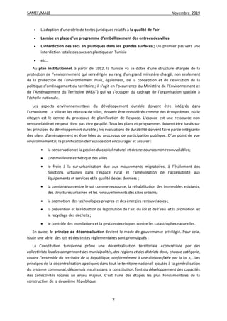 SAMEF/MALE Novembre 2019
7
 L’adoption d’une série de textes juridiques relatifs à la qualité de l’air
 La mise en place d’un programme d’embellissement des entrées des villes
 L'interdiction des sacs en plastiques dans les grandes surfaces ; Un premier pas vers une
interdiction totale des sacs en plastique en Tunisie
 etc..
Au plan institutionnel, à partir de 1992, la Tunisie va se doter d'une structure chargée de la
protection de l’environnement qui sera érigée au rang d'un grand ministère chargé, non seulement
de la protection de l'environnement mais, également, de la conception et de l'exécution de la
politique d'aménagement du territoire ; il s'agit en l'occurrence du Ministère de l'Environnement et
de l'Aménagement du Territoire (MEAT) qui va s'occuper du cadrage de l'organisation spatiale à
l'échelle nationale.
Les aspects environnementaux du développement durable doivent être intégrés dans
l’urbanisme. La ville et les réseaux de villes, doivent être considérés comme des écosystèmes, où le
citoyen est le centre du processus de planification de l’espace. L’espace est une ressource non
renouvelable et ne peut donc pas être gaspillé. Tous les plans et programmes doivent être basés sur
les principes du développement durable ; les évaluations de durabilité doivent faire partie intégrante
des plans d’aménagement et être liées au processus de participation publique. D’un point de vue
environnemental, la planification de l’espace doit encourager et assurer :
 la conservation et la gestion du capital naturel et des ressources non renouvelables;
 Une meilleure esthétique des villes
 le frein à la sur-urbanisation due aux mouvements migratoires, à l’étalement des
fonctions urbaines dans l’espace rural et l’amélioration de l’accessibilité aux
équipements et services et la qualité de ces derniers ;
 la combinaison entre le sol comme ressource, la réhabilitation des immeubles existants,
des structures urbaines et les renouvellements des sites urbains;
 la promotion des technologies propres et des énergies renouvelables ;
 la prévention et la réduction de la pollution de l’air, du sol et de l’eau et la promotion et
le recyclage des déchets ;
 le contrôle des inondations et la gestion des risques contre les catastrophes naturelles.
En outre, le principe de décentralisation devient le mode de gouvernance privilégié. Pour cela,
toute une série des lois et des textes réglementaires sont promulgués :
La Constitution tunisienne prône une décentralisation territoriale «concrétisée par des
collectivités locales comprenant des municipalités, des régions et des districts dont, chaque catégorie,
couvre l’ensemble du territoire de la République, conformément à une division fixée par la loi », . Les
principes de la décentralisation appliqués dans tout le territoire national, ajoutés à la généralisation
du système communal, désormais inscrits dans la constitution, font du développement des capacités
des collectivités locales un enjeu majeur. C’est l’une des étapes les plus fondamentales de la
construction de la deuxième République.
 
