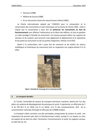 SAMEF/MALE Novembre 2019
70
 Kairouan (1988)
 Médina de Sousse (1988)
 Et un monument classé site naturel le parc Ichkeul (1981).
La Charte internationale adopté par l’UNESCO pour la restauration et la
conservation des monuments et sites historiques est la charte de Venise 1964. Celle-ci
stipule que la conservation a pour but de préserver les monuments en état de
fonctionnement sans affecter l’ordonnance ou le décor des édifices, et tout en gardant
un cadre protégé à l’échelle du monument. Les travaux pouvant altérer les rapports de
volumes et de couleurs sont proscrits mais également le déplacement et la séparation
d’une partie du monument ou de ses parties intégrantes. (Article 3 à 8 CDV)
Quant à la restauration, elle a pour but de conserver et de révéler les valeurs
esthétiques et historiques du monument tout en respectant son origine.(Article 9 à 13
CDV).
Figure : Exemple de marquage de la contemporanéité
3. Le transport durable :
En Tunisie, l’ensemble du secteur du transport (terrestre, maritime, aérien) est l’un des
piliers du système de développement économique et social. Il représente, en effet près de 7
% du PIB (8.2 % en 2010, 6.6 % en 2014), 11.5 % des investissements, 31% de la
consommation nationale d’énergie et offre plus de 170000 emplois.
Le transport urbain constitue une des principales composantes du secteur et revêt une
importance de premier plan dans le fonctionnement urbain, puisqu’il a un impact sur tous
les aspects de vie dans les villes: l’économie, l’environnement, la santé, les rapports sociaux,
le cadre de vie, etc.
 