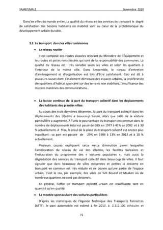 SAMEF/MALE Novembre 2019
71
Dans les villes du monde entier, La qualité du réseau et des services de transport le degré
de satisfaction des besoins habitants en mobilité sont au cœur de la problématique du
développement urbain durable.
3.1. Le transport dans les villes tunisiennes
 Le réseau routier
Il est composé des routes classées relevant du Ministère de l’Équipement et
les routes et pistes non classées qui sont de la responsabilité des communes. La
qualité du réseau est très variable selon les villes et selon les quartiers à
l’intérieur de la même ville. Dans l’ensemble, le niveau d’entretien
d’aménagement et d’organisation est loin d’être satisfaisant. Ceci est dû à
plusieurs causes dont l’étalement démesuré des espaces urbains, la prolifération
des quartiers d’habitat spontané sur des terrains non viabilisés, l’insuffisance des
moyens matériels des communications…
 La baisse continue de la part du transport collectif dans les déplacements
des habitants des grandes villes:
Au cours des trois dernières décennies, la part du transport collectif dans les
déplacements des citadins a beaucoup baissé, alors que celle de la voiture
particulière a augmenté. A Tunis le pourcentage du transport en commun dans le
nombre de déplacements total est passé de 68% en 1977 à 41% en 2002 et à 30
% actuellement. A Sfax, le recul de la place du transport collectif est encore plus
inquiétant : sa part est passée de 29% en 1984 à 13% en 2012 et à 10 %
actuellement.
Plusieurs causes expliquent cette nette diminution parmi lesquelles
l’amélioration du niveau de vie des citadins, les facilités bancaires et
l’instauration du programme des « voitures populaires », mais aussi la
dégradation des services du transport collectif dans beaucoup de villes. Il faut
signaler que dans beaucoup de villes moyennes et petites la desserte en
transport en commun est très réduite et ne couvre qu’une partie de l’espace
urbain. C’est le cas, par exemple, des villes de Sidi Bouzid et Msaken où de
nombreux quartiers ne sont pas desservis.
En général, l’offre de transport collectif urbain est insuffisante tant en
quantité qu’en qualité.
 La montée spectaculaire des voitures particulières
D’après les statistiques de l’Agence Technique des Transports Terrestres
(ATTT), le parc automobile est estimé à fin 2017, à 2.112.100 véhicules et
 