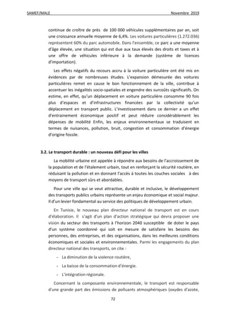 SAMEF/MALE Novembre 2019
72
continue de croître de près de 100 000 véhicules supplémentaires par an, soit
une croissance annuelle moyenne de 6,4%. Les voitures particulières (1.272.036)
représentent 60% du parc automobile. Dans l’ensemble, ce parc a une moyenne
d’âge élevée, une situation qui est due aux taux élevés des droits et taxes et à
une offre de véhicules inférieure à la demande (système de licences
d’importation).
Les effets négatifs du recours accru à la voiture particulière ont été mis en
évidences par de nombreuses études. L’expansion démesurée des voitures
particulières remet en cause le bon fonctionnement de la ville, contribue à
accentuer les inégalités socio-spatiales et engendre des surcoûts significatifs. On
estime, en effet, qu’un déplacement en voiture particulière consomme 90 fois
plus d’espaces et d’infrastructures financées par la collectivité qu’un
déplacement en transport public. L’investissement dans ce dernier a un effet
d’entrainement économique positif et peut réduire considérablement les
dépenses de mobilité Enfin, les enjeux environnementaux se traduisent en
termes de nuisances, pollution, bruit, congestion et consommation d’énergie
d’origine fossile.
3.2. Le transport durable : un nouveau défi pour les villes
La mobilité urbaine est appelée à répondre aux besoins de l’accroissement de
la population et de l’étalement urbain, tout en renforçant la sécurité routière, en
réduisant la pollution et en donnant l’accès à toutes les couches sociales à des
moyens de transport sûrs et abordables.
Pour une ville qui se veut attractive, durable et inclusive, le développement
des transports publics urbains représente un enjeu économique et social majeur.
Il d’un levier fondamental au service des politiques de développement urbain.
En Tunisie, le nouveau plan directeur national de transport est en cours
d’élaboration. Il s’agit d’un plan d’action stratégique qui devra proposer une
vision du secteur des transports à l’horizon 2040 susceptible de doter le pays
d’un système coordonné qui soit en mesure de satisfaire les besoins des
personnes, des entreprises, et des organisations, dans les meilleures conditions
économiques et sociales et environnementales. Parmi les engagements du plan
directeur national des transports, on cite :
- La diminution de la violence routière,
- La baisse de la consommation d’énergie.
- L’intégration régionale.
Concernant la composante environnementale, le transport est responsable
d'une grande part des émissions de polluants atmosphériques (oxydes d'azote,
 