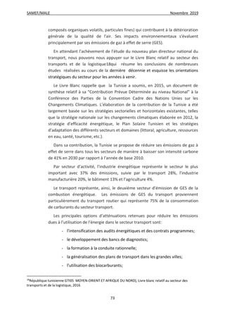 SAMEF/MALE Novembre 2019
73
composés organiques volatils, particules fines) qui contribuent à la détérioration
générale de la qualité de l'air. Ses impacts environnementaux s'évaluent
principalement par ses émissions de gaz à effet de serre (GES).
En attendant l’achèvement de l’étude du nouveau plan directeur national du
transport, nous pouvons nous appuyer sur le Livre Blanc relatif au secteur des
transports et de la logistique18qui résume les conclusions de nombreuses
études réalisées au cours de la dernière décennie et esquisse les orientations
stratégiques du secteur pour les années à venir.
Le Livre Blanc rappelle que la Tunisie a soumis, en 2015, un document de
synthèse relatif à sa “Contribution Prévue Déterminée au niveau National” à la
Conférence des Parties de la Convention Cadre des Nations Unies sur les
Changements Climatiques. L’élaboration de la contribution de la Tunisie a été
largement basée sur les stratégies sectorielles et horizontales existantes, telles
que la stratégie nationale sur les changements climatiques élaborée en 2012, la
stratégie d’efficacité énergétique, le Plan Solaire Tunisien et les stratégies
d’adaptation des différents secteurs et domaines (littoral, agriculture, ressources
en eau, santé, tourisme, etc.).
Dans sa contribution, la Tunisie se propose de réduire ses émissions de gaz à
effet de serre dans tous les secteurs de manière à baisser son intensité carbone
de 41% en 2030 par rapport à l’année de base 2010.
Par secteur d’activité, l’industrie énergétique représente le secteur le plus
important avec 37% des émissions, suivie par le transport 28%, l’industrie
manufacturière 20%, le bâtiment 13% et l’agriculture 4%.
Le transport représente, ainsi, le deuxième secteur d’émission de GES de la
combustion énergétique. Les émissions de GES du transport proviennent
particulièrement du transport routier qui représente 75% de la consommation
de carburants du secteur transport.
Les principales options d’atténuations retenues pour réduire les émissions
dues à l’utilisation de l’énergie dans le secteur transport sont:
- l’intensification des audits énergétiques et des contrats programmes;
- le développement des bancs de diagnostics;
- la formation à la conduite rationnelle;
- la généralisation des plans de transport dans les grandes villes;
- l’utilisation des biocarburants;
18
République tunisienne GTI05 MOYEN-ORIENT ET AFRIQUE DU NORD), Livre blanc relatif au secteur des
transports et de la logistique, 2016
 