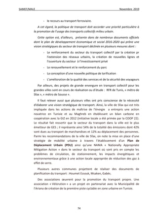 SAMEF/MALE Novembre 2019
74
- le recours au transport ferroviaire.
A cet égard, la politique de transport doit accorder une priorité particulière à
la promotion de l’usage des transports collectifs milieu urbain.
Cette option est, d’ailleurs, présente dans de nombreux documents officiels
dont le plan de développement économique et social 2016-2020 qui prône une
vision stratégiques du secteur de transport déclinée en plusieurs mesures dont :
- Le renforcement du secteur du transport collectif par la création pr
l’extension des réseaux urbains, la création de nouvelles lignes et
l’ouverture du secteur à l’investissement privé
- Le renouvellement et le renforcement du parc
- La conception d’une nouvelle politique de tarification
- L’amélioration de la qualité des services et de la sécurité des voyageurs
Par ailleurs, des projets de grande envergure en transport collectif pour les
grandes villes sont en cours de réalisation ou d’étude : RFR de Tunis, « métro de
Sfax », « métro de Sousse ».
Il faut relever aussi que plusieurs villes ont pris conscience de la nécessité
d’élaborer une vision stratégique de transport. Ainsi, la ville de Sfax qui est très
impliquée dans les actions de maîtrise de l’énergie a entrepris une action
novatrice en Tunisie et au Maghreb en établissant un bilan carbone en
coopération avec la GIZ en 2012 (initiative locale a été primée par la COOP 22).
Le résultat fait ressortir que le secteur du transport dans la ville est le plus
émetteur de GES ; il représente ainsi 54% de la totalité des émissions dont 42%
sont dues au transport de marchandises et 12% au déplacement des personnes.
Parmi les recommandations de la ville de Sfax, on note la mise en place d’une
stratégie de mobilité urbaine à travers l’établissement d’un Plan de
Déplacement Urbain (PDU) ainsi qu’une NAMA « Nationally Appropriate
Mitigation Action » dans le secteur du transport où sont pris en compte les
problèmes de circulation, de stationnement, les impacts énergétiques et
environnementaux grâce à une action locale appropriée de réduction des gaz à
effet de serre.
Plusieurs autres communes projettent de réaliser des documents de
planification du transport : Houmet Essouk, Msaken, Gabès.
Des associations œuvrent pour la promotion du transport propre. Une
association « Vélorution » a un projet en partenariat avec la Municipalité de
l’Ariana de création de la première piste cyclable en zone urbaine en Tunisie.
 