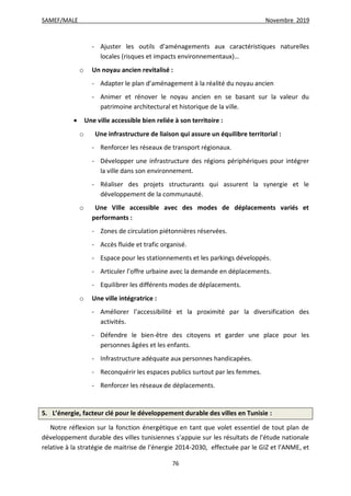 SAMEF/MALE Novembre 2019
76
- Ajuster les outils d’aménagements aux caractéristiques naturelles
locales (risques et impacts environnementaux)…
o Un noyau ancien revitalisé :
- Adapter le plan d’aménagement à la réalité du noyau ancien
- Animer et rénover le noyau ancien en se basant sur la valeur du
patrimoine architectural et historique de la ville.
 Une ville accessible bien reliée à son territoire :
o Une infrastructure de liaison qui assure un équilibre territorial :
- Renforcer les réseaux de transport régionaux.
- Développer une infrastructure des régions périphériques pour intégrer
la ville dans son environnement.
- Réaliser des projets structurants qui assurent la synergie et le
développement de la communauté.
o Une Ville accessible avec des modes de déplacements variés et
performants :
- Zones de circulation piétonnières réservées.
- Accès fluide et trafic organisé.
- Espace pour les stationnements et les parkings développés.
- Articuler l’offre urbaine avec la demande en déplacements.
- Equilibrer les différents modes de déplacements.
o Une ville intégratrice :
- Améliorer l’accessibilité et la proximité par la diversification des
activités.
- Défendre le bien-être des citoyens et garder une place pour les
personnes âgées et les enfants.
- Infrastructure adéquate aux personnes handicapées.
- Reconquérir les espaces publics surtout par les femmes.
- Renforcer les réseaux de déplacements.
5. L’énergie, facteur clé pour le développement durable des villes en Tunisie :
Notre réflexion sur la fonction énergétique en tant que volet essentiel de tout plan de
développement durable des villes tunisiennes s’appuie sur les résultats de l’étude nationale
relative à la stratégie de maitrise de l’énergie 2014-2030, effectuée par le GIZ et l’ANME, et
 