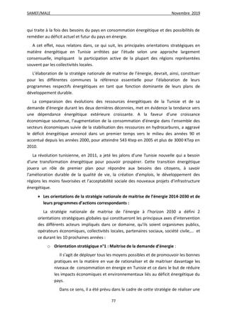 SAMEF/MALE Novembre 2019
77
qui traite à la fois des besoins du pays en consommation énergétique et des possibilités de
remédier au déficit actuel et futur du pays en énergie.
A cet effet, nous relatons dans, ce qui suit, les principales orientations stratégiques en
matière énergétique en Tunisie arrêtées par l’étude selon une approche largement
consensuelle, impliquant la participation active de la plupart des régions représentées
souvent par les collectivités locales.
L’élaboration de la stratégie nationale de maitrise de l’énergie, devrait, ainsi, constituer
pour les différentes communes la référence essentielle pour l’élaboration de leurs
programmes respectifs énergétiques en tant que fonction dominante de leurs plans de
développement durable.
La comparaison des évolutions des ressources énergétiques de la Tunisie et de sa
demande d'énergie durant les deux dernières décennies, met en évidence la tendance vers
une dépendance énergétique extérieure croissante. A la faveur d’une croissance
économique soutenue, l’augmentation de la consommation d’énergie dans l’ensemble des
secteurs économiques suivie de la stabilisation des ressources en hydrocarbures, a aggravé
le déficit énergétique annoncé dans un premier temps vers le milieu des années 90 et
accentué depuis les années 2000, pour atteindre 543 Ktep en 2005 et plus de 3000 KTep en
2010.
La révolution tunisienne, en 2011, a jeté les jalons d’une Tunisie nouvelle qui a besoin
d’une transformation énergétique pour pouvoir prospérer. Cette transition énergétique
jouera un rôle de premier plan pour répondre aux besoins des citoyens, à savoir
l’amélioration durable de la qualité de vie, la création d’emplois, le développement des
régions les moins favorisées et l’acceptabilité sociale des nouveaux projets d’infrastructure
énergétique.
 Les orientations de la stratégie nationale de maitrise de l’énergie 2014-2030 et de
leurs programmes d’actions correspondants :
La stratégie nationale de maitrise de l’énergie à l’horizon 2030 a défini 2
orientations stratégiques globales qui constitueront les principaux axes d’intervention
des différents acteurs impliqués dans ce domaine, qu’ils soient organismes publics,
opérateurs économiques, collectivités locales, partenaires sociaux, société civile,… et
ce durant les 10 prochaines années :
o Orientation stratégique n°1 : Maitrise de la demande d’énergie :
Il s’agit de déployer tous les moyens possibles et de promouvoir les bonnes
pratiques en la matière en vue de rationaliser et de maitriser davantage les
niveaux de consommation en énergie en Tunisie et ce dans le but de réduire
les impacts économiques et environnementaux liés au déficit énergétique du
pays.
Dans ce sens, il a été prévu dans le cadre de cette stratégie de réaliser une
 
