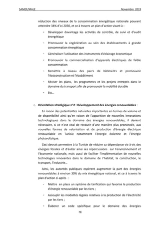 SAMEF/MALE Novembre 2019
78
réduction des niveaux de la consommation énergétique nationale pouvant
atteindre 34% d’ici 2030, et ce à travers un plan d’action visant à :
- Développer davantage les activités de contrôle, de suivi et d’audit
énergétique
- Promouvoir la cogénération au sein des établissements à grande
consommation énergétique
- Généraliser l’utilisation des instruments d’éclairage économique
- Promouvoir la commercialisation d’appareils électriques de faible
consommation
- Remettre à niveau des parcs de bâtiments et promouvoir
l’écoconstruction et l’écobâtiment
- Réviser les plans, les programmes et les projets entrepris dans le
domaine du transport afin de promouvoir la mobilité durable
- Etc…
o Orientation stratégique n°2 : Développement des énergies renouvelables :
En raison des potentialités naturelles importantes en termes de volume et
de disponibilité ainsi qu’en raison de l’apparition de nouvelles innovations
technologiques dans le domaine des énergies renouvelables, il devient
nécessaire, si ce n’est vital de recourir d’une manière plus prononcée, aux
nouvelles formes de valorisation et de production d’énergie électrique
renouvelable en Tunisie notamment l’énergie éolienne et l’énergie
photovoltaïque.
Ceci devrait permettre à la Tunisie de réduire sa dépendance vis-à-vis des
énergies fossiles et d’éviter ainsi ses répercussions sur l’environnement et
l’économie nationale, mais aussi de faciliter l’implémentation de nouvelles
technologies innovantes dans le domaine de l’habitat, la construction, le
transport, l’industrie…
Ainsi, les autorités publiques espèrent augmenter la part des énergies
renouvelables à environ 30% du mix énergétique national, et ce à travers le
plan d’action ci-après :
- Mettre en place un système de tarification qui favorise la production
d’énergie renouvelable par les tiers ;
- Assouplir les modalités légales relatives à la production de l’électricité
par les tiers ;
- Élaborer un code spécifique pour le domaine des énergies
 