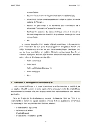 SAMEF/MALE Novembre 2019
79
renouvelables ;
- Soutenir l’investissement citoyen dans le domaine de l’énergie ;
- Instaurer un organe national indépendant chargé de réguler le marché
national de l’énergie ;
- Faciliter les procédures et les formalités pour l’investisseur et le
citoyen par l’instauration d’un guichet unique ;
- Renforcer les capacités du réseau électrique national de manière à
faciliter l’intégration de dispositifs de production d’énergie électrique
renouvelable ;
- Etc…
Le recours des collectivités locales à l’étude stratégique, ci-dessus décrite,
pour l’élaboration de leurs plans de développement énergétique devrait faire
l’objet d’analyses approfondies de leurs besoins énergétiques spécifiques ainsi
que de leurs potentialités en matière d’énergies renouvelables dans le but
d’aboutir à des plans d’actions opérationnels en concordance avec les différents
autres volets de développement durables :
- Volet économique
- Volet social
- Volet qualité et conditions de vie
- Volet écologique
- Etc…
6. Ville durable et développement socioéconomique :
La lutte contre le chômage et la précarité ainsi que le renforcement de la qualité de vie
sur les plans éducatif, sanitaire et social représentent, sans aucun doute, des impératifs de
développement durable de base pour les populations aussi bien urbaines que semi urbaines
que locales.
Dans, les 7 objectifs de développement durable de l’Agenda 2030 de l’ONU il est
recommandé de traiter des aspects socioéconomiques de la vie quotidienne en tant que
facteurs intégrés dans les plans des villes durables, à savoir :
 L’éradication de la pauvreté
 La lutte contre la faim
 L’accès à la santé
 L’accès à une éducation de qualité
 