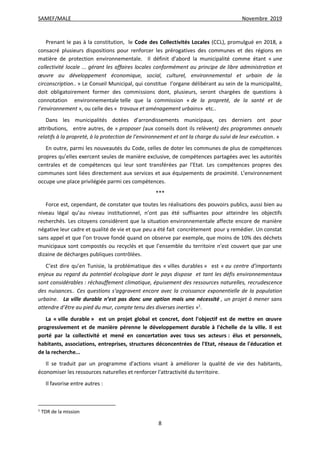 SAMEF/MALE Novembre 2019
8
Prenant le pas à la constitution, le Code des Collectivités Locales (CCL), promulgué en 2018, a
consacré plusieurs dispositions pour renforcer les prérogatives des communes et des régions en
matière de protection environnementale. Il définit d’abord la municipalité comme étant « une
collectivité locale ... gérant les affaires locales conformément au principe de libre administration et
œuvre au développement économique, social, culturel, environnemental et urbain de la
circonscription.. » Le Conseil Municipal, qui constitue l’organe délibérant au sein de la municipalité,
doit obligatoirement former des commissions dont, plusieurs, seront chargées de questions à
connotation environnementale telle que la commission « de la propreté, de la santé et de
l’environnement », ou celle des « travaux et aménagement urbains» etc..
Dans les municipalités dotées d’arrondissements municipaux, ces derniers ont pour
attributions, entre autres, de « proposer (aux conseils dont ils relèvent) des programmes annuels
relatifs à la propreté, à la protection de l’environnement et ont la charge du suivi de leur exécution. »
En outre, parmi les nouveautés du Code, celles de doter les communes de plus de compétences
propres qu’elles exercent seules de manière exclusive, de compétences partagées avec les autorités
centrales et de compétences qui leur sont transférées par l’Etat. Les compétences propres des
communes sont liées directement aux services et aux équipements de proximité. L’environnement
occupe une place privilégiée parmi ces compétences.
***
Force est, cependant, de constater que toutes les réalisations des pouvoirs publics, aussi bien au
niveau légal qu’au niveau institutionnel, n’ont pas été suffisantes pour atteindre les objectifs
recherchés. Les citoyens considèrent que la situation environnementale affecte encore de manière
négative leur cadre et qualité de vie et que peu a été fait concrètement pour y remédier. Un constat
sans appel et que l’on trouve fondé quand on observe par exemple, que moins de 10% des déchets
municipaux sont compostés ou recyclés et que l’ensemble du territoire n’est couvert que par une
dizaine de décharges publiques contrôlées.
C’est dire qu’en Tunisie, la problématique des « villes durables » est « au centre d’importants
enjeux au regard du potentiel écologique dont le pays dispose et tant les défis environnementaux
sont considérables : réchauffement climatique, épuisement des ressources naturelles, recrudescence
des nuisances.. Ces questions s’aggravent encore avec la croissance exponentielle de la population
urbaine. La ville durable n’est pas donc une option mais une nécessité , un projet à mener sans
attendre d’être au pied du mur, compte tenu des diverses inerties »1
.
La « ville durable » est un projet global et concret, dont l'objectif est de mettre en œuvre
progressivement et de manière pérenne le développement durable à l'échelle de la ville. Il est
porté par la collectivité et mené en concertation avec tous ses acteurs : élus et personnels,
habitants, associations, entreprises, structures déconcentrées de l'Etat, réseaux de l'éducation et
de la recherche...
Il se traduit par un programme d'actions visant à améliorer la qualité de vie des habitants,
économiser les ressources naturelles et renforcer l'attractivité du territoire.
Il favorise entre autres :
1
TDR de la mission
 