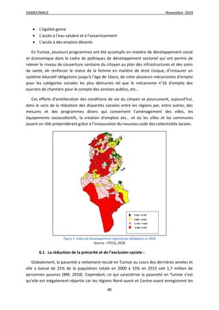 SAMEF/MALE Novembre 2019
80
 L’égalité-genre
 L’accès à l'eau salubre et à l'assainissement
 L’accès à des emplois décents
En Tunisie, plusieurs programmes ont été accomplis en matière de développement social
et économique dans le cadre de politiques de développement sectoriel qui ont permis de
relever le niveau de couverture sanitaire du citoyen au plan des infrastructures et des soins
de santé, de renforcer le statut de la femme en matière de droit civique, d’instaurer un
système éducatif obligatoire jusqu’à l’âge de 16ans, de créer plusieurs mécanismes d’emploi
pour les catégories sociales les plus démunies tel que le mécanisme n°16 d’emploi des
ouvriers de chantiers pour le compte des services publics, etc…
Ces efforts d’amélioration des conditions de vie du citoyen se poursuivent, aujourd’hui,
dans le sens de la réduction des disparités sociales entre les régions par, entre autres, des
mesures et des programmes divers qui concernent l’aménagement des villes, les
équipements sociocollectifs, la création d’emplois etc… et où les villes et les communes
jouent un rôle prépondérant grâce à l’instauration du nouveau code des collectivités locales.
Figure 1: Indice de développement régional par délégation en 2018
Source : ITECQ, 2018
6.1 La réduction de la précarité et de l’exclusion sociale :
Globalement, la pauvreté a nettement reculé en Tunisie au cours des dernières années et
elle a baissé de 25% de la population totale en 2000 à 15% en 2015 soit 1,7 million de
personnes pauvres (BM, 2018). Cependant, ce qui caractérise la pauvreté en Tunisie c’est
qu’elle est inégalement répartie car les régions Nord-ouest et Centre-ouest enregistrent les
 
