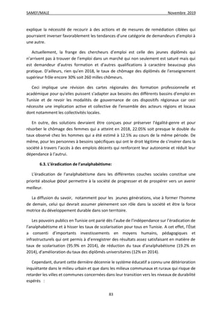 SAMEF/MALE Novembre 2019
83
explique la nécessité de recourir à des actions et de mesures de remédiation ciblées qui
pourraient inverser favorablement les tendances d’une catégorie de demandeurs d’emploi à
une autre.
Actuellement, la frange des chercheurs d’emploi est celle des jeunes diplômés qui
n’arrivent pas à trouver de l’emploi dans un marché qui non seulement est saturé mais qui
est demandeur d’autres formation et d’autres qualifications à caractère beaucoup plus
pratique. D’ailleurs, rien qu’en 2018, le taux de chômage des diplômés de l’enseignement
supérieur frôle encore 30% soit 260 milles chômeurs.
Ceci implique une révision des cartes régionales des formation professionnelle et
académique pour qu’elles puissent s’adapter aux besoins des différents bassins d’emploi en
Tunisie et de revoir les modalités de gouvernance de ces dispositifs régionaux car ceci
nécessite une implication active et collective de l’ensemble des acteurs régions et locaux
dont notamment les collectivités locales.
En outre, des solutions devraient être conçues pour préserver l’égalité-genre et pour
résorber le chômage des femmes qui a atteint en 2018, 22.05% soit presque le double du
taux observé chez les hommes qui a été estimé à 12.5% au cours de la même période. De
même, pour les personnes à besoins spécifiques qui ont le droit légitime de s’insérer dans la
société à travers l’accès à des emplois décents qui renforcent leur autonomie et réduit leur
dépendance à l’autrui.
6.3. L’éradication de l’analphabétisme:
L’éradication de l’analphabétisme dans les différentes couches sociales constitue une
priorité absolue pour permettre à la société de progresser et de prospérer vers un avenir
meilleur.
La diffusion du savoir, notamment pour les jeunes générations, vise à former l’homme
de demain, celui qui devrait assumer pleinement son rôle dans la société et être la force
motrice du développement durable dans son territoire.
Les pouvoirs publics en Tunisie ont parié dès l’aube de l’indépendance sur l’éradication de
l’analphabétisme et à hisser les taux de scolarisation pour tous en Tunisie. A cet effet, l’État
a consenti d’importants investissements en moyens humains, pédagogiques et
infrastructurels qui ont permis à d’enregistrer des résultats assez satisfaisant en matière de
taux de scolarisation (95.9% en 2014), de réduction du taux d’analphabétisme (19.2% en
2014), d’amélioration du taux des diplômés universitaires (12% en 2014).
Cependant, durant cette dernière décennie le système éducatif a connu une détérioration
inquiétante dans le milieu urbain et que dans les milieux communaux et ruraux qui risque de
retarder les villes et communes concernées dans leur transition vers les niveaux de durabilité
espérés :
 