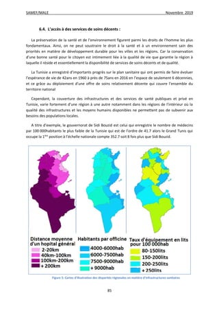 SAMEF/MALE Novembre 2019
85
6.4. L’accès à des services de soins décents :
La préservation de la santé et de l’environnement figurent parmi les droits de l’homme les plus
fondamentaux. Ainsi, on ne peut soustraire le droit à la santé et à un environnement sain des
priorités en matière de développement durable pour les villes et les régions. Car la conservation
d’une bonne santé pour le citoyen est intimement liée à la qualité de vie que garantie la région à
laquelle il réside et essentiellement la disponibilité de services de soins décents et de qualité.
La Tunisie a enregistré d’importants progrès sur le plan sanitaire qui ont permis de faire évoluer
l’espérance de vie de 42ans en 1960 à près de 75ans en 2016 en l’espace de seulement 6 décennies,
et ce grâce au déploiement d’une offre de soins relativement décente qui couvre l’ensemble du
territoire national
Cependant, la couverture des infrastructures et des services de santé publiques et privé en
Tunisie, varie fortement d’une région à une autre notamment dans les régions de l’intérieur où la
qualité des infrastructures et les moyens humains disponibles ne permettent pas de subvenir aux
besoins des populations locales.
A titre d’exemple, le gouvernorat de Sidi Bouzid est celui qui enregistre le nombre de médecins
par 100 000habitants le plus faible de la Tunisie qui est de l’ordre de 41.7 alors le Grand Tunis qui
occupe la 1ère
position à l’échelle nationale compte 352.7 soit 8 fois plus que Sidi Bouzid.
Figure 5: Cartes d'illustration des disparités régionales en matière d'infrastructures sanitaires
 