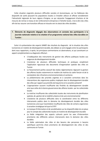SAMEF/MALE Novembre 2019
86
Cette situation engendre plusieurs difficultés sociales et économiques, car les faiblesses des
dispositifs de santé poussent les populations locales à s’installer ailleurs et affecte sensiblement
l’attractivité régionale de leurs régions d’origine, ce qui nécessite l’engagement d’actions et de
mesures de remise à niveau et de renforcement entreprises à l’échelle locale, c’est-à-dire des villes
afin de leur assurer une transition efficace et réussite vers le statut des villes durables.
7. Éléments de diagnostic dégagés des observations et constats des participants à la
journée nationale relative à la création d’un programme national des villes durables en
Tunisie :
Suite à la présentation des experts SAMEF des résultats du diagnostic de la situation des villes
tunisiennes en matière de développement durable, des débats se sont engagés entre les participants
dont nous rapportons, ci-après, les principaux commentaires et observations, et qui constituent un
apport complémentaire au diagnostic effectué :
 L’inadéquation des instruments de gestion des affaires publiques locales aux
exigences de développement durable
 L’existence de plusieurs difficultés techniques et pratiques empêchant
l’application rigoureuse des documents d’organisation spatiale des villes en
Tunisie
 Le foisonnement parfois excessif des textes réglementaires régissant la gestion
des affaires locales notamment en matière de maitrise du cadre foncier et de la
constatation des infractions environnementales et sanitaires
 La prédominance des priorités urgentes et à caractère correctives dans les
interventions des organismes publics impliqués dans le développement durable
des villes par rapport aux priorités de long terme et à caractère préventif
 L’appropriation souvent insuffisante des finalités du développement durable
ainsi que celles de la bonne gouvernance des affaires locales par les collectivités
locales
 La maitrise insuffisante des collectivités locales des instruments de planification
spatiale, de gestion de la mobilité urbaine et de suivi environnemental
 L’existence de plusieurs difficultés dans la coordination entre les différents
intervenants publics dans le domaine du développement durable des villes
tunisiennes ainsi que l’assimilation insuffisante des rôles de certains organismes
à caractère stratégique tel que le CITET
 Le manque d’information et de sensibilisation sur les dispositifs déjà mis en place
pour le compte des collectivités locales en matière de développement durable
 La faible intégration des aspects culturels parmi les axes d’intervention
prioritaires des différents acteurs intervenants dans le domaine des villes
durables
 La faible valorisation des rôles et des besoins des personnes à besoins
spécifiques parmi les choix prioritaires de développement des villes et des
communes en Tunisie
 