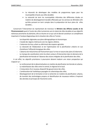 SAMEF/MALE Novembre 2019
87
 La nécessité de développer des modèles de programmes types pour les
municipalités d’accès aux villes durables
 La nécessité de tenir les municipalités informées des différentes études en
matière de développement durable effectuées par les services du Ministère afin
qu’elles puissent en tenir compte dans la préparation de leurs plans de villes
durables…
Concernant l’intervention du représentant de monsieur le Ministre des Affaires Locales et de
l’Environnement quant à l’accès des villes tunisiennes vers le statut de villes durables et aux objectifs
nationaux prioritaires du domaine, elle se résume en ce qui suit et devrait constituer un complément
important à l’analyse diagnostique de la situation des villes en Tunisie :
- Les disparités régionales aux plans démographique et économique.
- L’exode des régions intérieures vers les régions côtières.
- L’extension du tissu urbain au détriment des espaces agricoles.
- La nécessité de l’élaboration et de l’optimisation de la planification urbaine en vue
d’améliorer l’efficacité énergique des villes.
- L’absence de mécanismes de financement pour la mise en œuvre des plans d’urbanisme.
- Le manque de coordination entre les divers acteurs d’intervention dans le domaine de la
planification territoriale et l’absence des visions intégrées de la planification des villes.
A cet effet, les objectifs prioritaires à poursuivre doivent traduire une vision prospective qui
s’appuie sur :
- Le renforcement de la décentralisation en matière de planification territoriale et urbaine.
- La redistribution des rôles entre le central, le régional et le local.
- L’instauration d’un nouveau dispositif de gouvernance des villes.
- L’amélioration de l’esthétique paysagère et urbanistique des villes.
- Développement de la formation et de la recherche en matière de planification urbaine,
de transfert des technologies propres et identification de nouveaux métiers s’inspirant
des données et principes de l’économie verte.
 