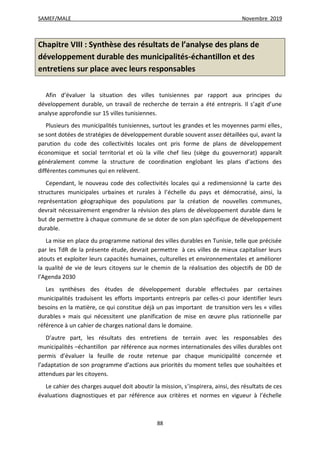 SAMEF/MALE Novembre 2019
88
Chapitre VIII : Synthèse des résultats de l’analyse des plans de
développement durable des municipalités-échantillon et des
entretiens sur place avec leurs responsables
Afin d’évaluer la situation des villes tunisiennes par rapport aux principes du
développement durable, un travail de recherche de terrain a été entrepris. Il s’agit d’une
analyse approfondie sur 15 villes tunisiennes.
Plusieurs des municipalités tunisiennes, surtout les grandes et les moyennes parmi elles,
se sont dotées de stratégies de développement durable souvent assez détaillées qui, avant la
parution du code des collectivités locales ont pris forme de plans de développement
économique et social territorial et où la ville chef lieu (siège du gouvernorat) apparaît
généralement comme la structure de coordination englobant les plans d’actions des
différentes communes qui en relèvent.
Cependant, le nouveau code des collectivités locales qui a redimensionné la carte des
structures municipales urbaines et rurales à l’échelle du pays et démocratisé, ainsi, la
représentation géographique des populations par la création de nouvelles communes,
devrait nécessairement engendrer la révision des plans de développement durable dans le
but de permettre à chaque commune de se doter de son plan spécifique de développement
durable.
La mise en place du programme national des villes durables en Tunisie, telle que précisée
par les TdR de la présente étude, devrait permettre à ces villes de mieux capitaliser leurs
atouts et exploiter leurs capacités humaines, culturelles et environnementales et améliorer
la qualité de vie de leurs citoyens sur le chemin de la réalisation des objectifs de DD de
l’Agenda 2030
Les synthèses des études de développement durable effectuées par certaines
municipalités traduisent les efforts importants entrepris par celles-ci pour identifier leurs
besoins en la matière, ce qui constitue déjà un pas important de transition vers les « villes
durables » mais qui nécessitent une planification de mise en œuvre plus rationnelle par
référence à un cahier de charges national dans le domaine.
D’autre part, les résultats des entretiens de terrain avec les responsables des
municipalités –échantillon par référence aux normes internationales des villes durables ont
permis d’évaluer la feuille de route retenue par chaque municipalité concernée et
l’adaptation de son programme d’actions aux priorités du moment telles que souhaitées et
attendues par les citoyens.
Le cahier des charges auquel doit aboutir la mission, s’inspirera, ainsi, des résultats de ces
évaluations diagnostiques et par référence aux critères et normes en vigueur à l’échelle
 