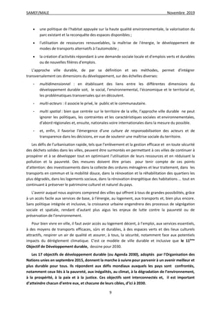 SAMEF/MALE Novembre 2019
9
 une politique de l'habitat appuyée sur la haute qualité environnementale, la valorisation du
parc existant et la reconquête des espaces disponibles ;
 l'utilisation de ressources renouvelables, la maîtrise de l'énergie, le développement de
modes de transports alternatifs à l'automobile ;
 la création d'activités répondant à une demande sociale locale et d'emplois verts et durables
ou de nouvelles filières d'emplois.
L’approche ville durable, de par sa définition et ses méthodes, permet d’intégrer
transversalement ces dimensions du développement, sur des échelles diverses:
- multidimensionnel : en établissant des liens entre les différentes dimensions du
développement durable soit, le social, l’environnemental, l’économique et le territorial et,
les problématiques transversales qui en découlent.
- multi-acteurs : il associe le privé, le public et le communautaire.
- multi spatial : bien que centrée sur le territoire de la ville, l’approche ville durable ne peut
ignorer les politiques, les contraintes et les caractéristiques sociales et environnementales,
d'abord régionales et, ensuite, nationales voire internationales dans la mesure du possible.
- et, enfin, il favorise l’émergence d’une culture de responsabilisation des acteurs et de
transparence dans les décisions, en vue de soutenir une maîtrise sociale du territoire.
Les défis de l’urbanisation rapide, tels que l’enlèvement et la gestion efficace et en toute sécurité
des déchets solides dans les villes, peuvent être surmontés en permettant à ces villes de continuer à
prospérer et à se développer tout en optimisant l’utilisation de leurs ressources et en réduisant la
pollution et la pauvreté. Des mesures doivent être prises pour tenir compte de ces points
d’attention: des investissements dans la collecte des ordures ménagères et leur traitement, dans les
transports en commun et la mobilité douce, dans la rénovation et la réhabilitation des quartiers les
plus dégradés, dans les logements sociaux, dans la rénovation énergétique des habitations … tout en
continuant à préserver le patrimoine culturel et naturel du pays.
L’avenir auquel nous aspirons comprend des villes qui offrent à tous de grandes possibilités, grâce
à un accès facile aux services de base, à l’énergie, au logement, aux transports et, bien plus encore.
Sans politique intégrée et inclusive, la croissance urbaine engendrera des processus de ségrégation
sociale et spatiale, rendant d’autant plus aigus les enjeux de lutte contre la pauvreté ou de
préservation de l’environnement.
Pour bien vivre en ville, il faut avoir accès au logement décent, à l’emploi, aux services essentiels,
à des moyens de transports efficaces, sûrs et durables, à des espaces verts et des lieux culturels
attractifs, respirer un air de qualité et assurer, à tous, la sécurité, notamment face aux potentiels
impacts du dérèglement climatique. C’est ce modèle de ville durable et inclusive que le 11ème
Objectif de Développement durable, dessine pour 2030.
Les 17 objectifs de développement durable (ou Agenda 2030), adoptés par l'Organisation des
Nations unies en septembre 2015, donnent la marche à suivre pour parvenir à un avenir meilleur et
plus durable pour tous. Ils répondent aux défis mondiaux auxquels les pays sont confrontés,
notamment ceux liés à la pauvreté, aux inégalités, au climat, à la dégradation de l’environnement,
à la prospérité, à la paix et à la justice. Ces objectifs sont interconnectés et, il est important
d’atteindre chacun d’entre eux, et chacune de leurs cibles, d’ici à 2030.
 