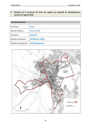 SAMEF/MALE Novembre 2019
93
2. Situation de la commune de Tunis par rapport aux objectifs du développement
durable de l’agenda 2030
Données générales
Commune : Tunis
Date de création : 30 Août 1858
Superficie : 13136 ha
Nombre d’habitants 637568 hab. (2016)
Nombre de logements 2O1819 logements
 