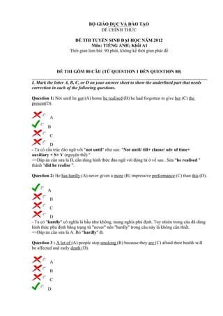 BỘ GIÁO DỤC VÀ ĐÀO TẠO
ĐỀ CHÍNH THỨC
ĐỀ THI TUYỂN SINH ĐẠI HỌC NĂM 2012
Môn: TIẾNG ANH; Khối A1
Thời gian làm bài: 90 phút, không kể thời gian phát đề
ĐỀ THI GỒM 80 CÂU (TỪ QUESTION 1 ĐẾN QUESTION 80)
I. Mark the letter A, B, C, or D on your answer sheet to show the underlined part that needs
correction in each of the following questions.
Question 1: Not until he got (A) home he realised (B) he had forgotten to give her (C) the
present(D).
A
B
C
D
- Ta có cấu trúc đảo ngữ với "not until" như sau: "Not until/ till+ clause/ adv of time+
auxiliary + S+ V (nguyên thể) "
=>Đáp án cần sửa là B, cần dùng hình thức đảo ngữ với động từ ở vế sau . Sửa "he realised "
thành "did he realise ".
Question 2: He has hardly (A) never given a more (B) impressive performance (C) than this (D).
A
B
C
D
- Ta có "hardly" có nghĩa là hầu như không, mang nghĩa phủ định. Tuy nhiên trong câu đã dùng
hình thức phủ định bằng trạng từ "never" nên "hardly" trong câu này là không cần thiết.
=>Đáp án cần sửa là A. Bỏ "hardly" đi.
Question 3 : A lot of (A) people stop smoking (B) because they are (C) afraid their health will
be affected and early death (D).
A
B
C
D
 