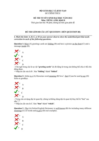 BỘ GIÁO DỤC VÀ ĐÀO TẠO
ĐỀ CHÍNH THỨC
ĐỀ THI TUYỂN SINH ĐẠI HỌC NĂM 2012
Môn: TIẾNG ANH; Khối D
Thời gian làm bài: 90 phút, không kể thời gian phát đề
ĐỀ THI GỒM 80 CÂU (TỪ QUESTION 1 ĐẾN QUESTION 80)
I. Mark the letter A, B, C, or D on your answer sheet to show the underlined part that needs
correction in each of the following questions.
Question 1: Most (A) greetings cards are folding (B) and have a picture on the front (C) and a
message inside (D).
A
B
C
D
- Chủ ngữ trong câu là sự vật "greeting cards" do đó động từ trong câu không thể chia ở thể chủ
động được.
=>Đáp án cần sửa là B . Sửa "folding" thành "folded".
Question 2: Aloha is a (A) Hawaiian word meaning (B)‘love’, that (C)can be used to say (D)
hello or goodbye.
A
B
C
D
- Trong câu sử dụng đại từ quan hệ, chúng ta không dùng đại từ quan hệ thay thế là "that" sau
dấu ",".
=>Đáp án cần sửa là C. Sửa "that" thành "which".
Question 3 : The (A) Oxford English Dictionary is well known (B) for including many different
meanings (C) of words and to give (D) real examples.
A
B
C
D
 