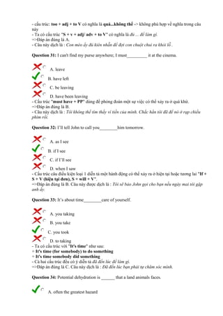 - cấu trúc: too + adj + to V có nghĩa là quá...không thể -> không phù hợp về nghĩa trong câu
này
- Ta có cấu trúc "S + v + adj/ adv + to V" có nghĩa là đủ ... để làm gì.
=>Đáp án đúng là A.
- Câu này dịch là : Con mèo ấy đủ kiên nhẫn để đợi con chuột chui ra khỏi lỗ .
Question 31: I can't find my purse anywhere; I must_________ it at the cinema.
A. leave
B. have left
C. be leaving
D. have been leaving
- Cấu trúc "must have + PP" dùng để phỏng đoán một sự việc có thể xảy ra ở quá khứ.
=>Đáp án đúng là B.
- Câu này dịch là : Tôi không thể tìm thấy ví tiền của mình. Chắc hẳn tôi đã để nó ở rạp chiếu
phim rồi.
Question 32: I’ll tell John to call you________him tomorrow.
A. as I see
B. if I see
C. if I’ll see
D. when I saw
- Cấu trúc câu điều kiện loại 1 diễn tả một hành động có thể xảy ra ở hiện tại hoặc tương lai "If +
S + V (hiện tại đơn), S + will + V".
=>Đáp án đúng là B. Câu này được dịch là : Tôi sẽ bảo John gọi cho bạn nếu ngày mai tôi gặp
anh ấy.
Question 33: It’s about time________care of yourself.
A. you taking
B. you take
C. you took
D. to taking
- Ta có cấu trúc với "It's time" như sau:
+ It's time (for somebody) to do something
+ It's time somebody did something
- Cả hai cấu trúc đều có ý diễn tả đã đến lúc để làm gì.
=>Đáp án đúng là C. Câu này dịch là : Đã đến lúc bạn phải tự chăm sóc mình.
Question 34: Potential dehydration is ______ that a land animals faces.
A. often the greatest hazard
 