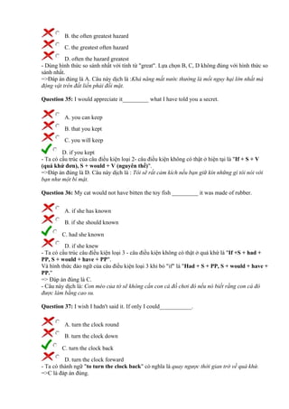 B. the often greatest hazard
C. the greatest often hazard
D. often the hazard greatest
- Dùng hình thức so sánh nhất với tính từ "great". Lựa chọn B, C, D không đúng với hình thức so
sánh nhất.
=>Đáp án đúng là A. Câu này dịch là :Khả năng mất nước thường là mối nguy hại lớn nhất mà
động vật trên đất liền phải đối mặt.
Question 35: I would appreciate it_________ what I have told you a secret.
A. you can keep
B. that you kept
C. you will keep
D. if you kept
- Ta có cấu trúc của câu điều kiện loại 2- câu điều kiện không có thật ở hiện tại là "If + S + V
(quá khứ đơn), S + would + V (nguyên thể)".
=>Đáp án đúng là D. Câu này dịch là : Tôi sẽ rất cảm kích nếu bạn giữ kín những gì tôi nói với
bạn như một bí mật.
Question 36: My cat would not have bitten the toy fish _________ it was made of rubber.
A. if she has known
B. if she should known
C. had she known
D. if she knew
- Ta có cấu trúc câu điều kiện loại 3 - câu điều kiện không có thật ở quá khứ là "If +S + had +
PP, S + would + have + PP".
Và hình thức đảo ngữ của câu điều kiện loại 3 khi bỏ "if" là "Had + S + PP, S + would + have +
PP."
=> Đáp án đúng là C.
- Câu này dịch là: Con mèo của tớ sẽ không cắn con cá đồ chơi đó nếu nó biết rằng con cá đó
được làm bằng cao su.
Question 37: I wish I hadn't said it. If only I could___________.
A. turn the clock round
B. turn the clock down
C. turn the clock back
D. turn the clock forward
- Ta có thành ngữ "to turn the clock back" có nghĩa là quay ngược thời gian trở về quá khứ.
=>C là đáp án đúng.
 