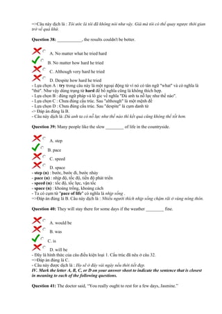 =>Câu này dịch là : Tôi ước là tôi đã không nói như vậy. Giá mà tôi có thể quay ngược thời gian
trở về quá khứ.
Question 38: ___________, the results couldn't be better.
A. No matter what he tried hard
B. No matter how hard he tried
C. Although very hard he tried
D. Despite how hard he tried
- Lựa chọn A : try trong câu này là một ngoại động từ vì nó có tân ngữ "what" và có nghĩa là
"thử". Như vậy dùng trạng từ hard để bổ nghĩa cũng là không thích hợp.
- Lựa chọn B : đúng ngữ pháp và lô gic về nghĩa "Dù anh ta nỗ lực như thế nào".
- Lựa chọn C : Chưa đúng cấu trúc. Sau "although" là một mệnh đề
- Lựa chọn D : Chưa đúng cấu trúc. Sau "despite" là cụm danh từ
-> Đáp án đúng là B.
- Câu này dịch là :Dù anh ta có nỗ lực như thế nào thì kết quả cũng không thể tốt hơn.
Question 39: Many people like the slow ________ of life in the countryside.
A. step
B. pace
C. speed
D. space
- step (n) : bước, bước đi, bước nhảy
- pace (n) : nhịp độ, tốc độ, tiến độ phát triển
- speed (n) : tốc độ, tốc lực, vận tốc
- space (n) : khoảng trống, khoảng cách
- Ta có cụm từ "pace of life" có nghĩa là nhịp sống .
=>Đáp án đúng là B. Câu này dịch là : Nhiều người thích nhịp sống chậm rãi ở vùng nông thôn.
Question 40: They will stay there for some days if the weather ________ fine.
A. would be
B. was
C. is
D. will be
- Đây là hình thức của câu điều kiện loại 1. Cấu trúc đã nêu ở câu 32.
=>Đáp án đúng là C.
- Câu này được dịch là : Họ sẽ ở đây vài ngày nếu thời tiết đẹp.
IV. Mark the letter A, B, C, or D on your answer sheet to indicate the sentence that is closest
in meaning to each of the following questions.
Question 41: The doctor said, “You really ought to rest for a few days, Jasmine.”
 