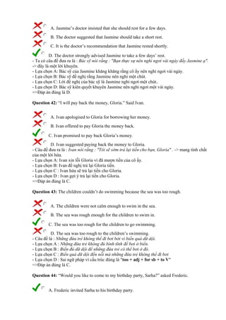 A. Jasmine’s doctor insisted that she should rest for a few days.
B. The doctor suggested that Jasmine should take a short rest.
C. It is the doctor’s recommendation that Jasmine rested shortly.
D. The doctor strongly advised Jasmine to take a few days’ rest.
- Ta có câu đề đưa ra là : Bác sỹ nói rằng : "Bạn thực sự nên nghỉ ngơi vài ngày đấy Jasmine ạ".
-> đây là một lời khuyên.
- Lựa chọn A: Bác sỹ của Jasmine khăng khăng rằng cô ấy nên nghỉ ngơi vài ngày.
- Lựa chọn B: Bác sỹ đề nghị rằng Jasmine nên nghỉ một chút.
- Lựa chọn C: Lời đề nghị của bác sỹ là Jasmine nghỉ ngơi một chút..
- Lựa chọn D: Bác sỹ kiên quyết khuyên Jasmine nên nghỉ ngơi một vài ngày.
=>Đáp án đúng là D.
Question 42: “I will pay back the money, Gloria.” Said Ivan.
A. Ivan apologised to Gloria for borrowing her money.
B. Ivan offered to pay Gloria the money back.
C. Ivan promised to pay back Gloria’s money.
D. Ivan suggested paying back the money to Gloria.
- Câu đề đưa ra là : Ivan nói rằng : "Tôi sẽ sớm trả lại tiền cho bạn, Gloria" . -> mang tính chất
của một lời hứa.
- Lựa chọn A: Ivan xin lỗi Gloria vì đã mượn tiền của cô ấy.
- Lựa chọn B: Ivan đề nghị trả lại Gloria tiền.
- Lựa chọn C : Ivan hứa sẽ trả lại tiền cho Gloria.
- Lựa chọn D : Ivan gợi ý trả lại tiền cho Gloria.
=>Đáp án đúng là C.
Question 43: The children couldn’t do swimming because the sea was too rough.
A. The children were not calm enough to swim in the sea.
B. The sea was rough enough for the children to swim in.
C. The sea was too rough for the children to go swimming.
D. The sea was too rough to the children’s swimming.
- Câu đề là : Những đứa trẻ không thể đi bơi bởi vì biển quá dữ dội.
- Lựa chọn A : Những đứa trẻ không đủ bình tĩnh để bơi ở biển.
- Lựa chọn B : Biển đủ dữ dội để những đứa trẻ có thể bơi ở đó.
- Lựa chọn C : Biển quá dữ dội đến nỗi mà những đứa trẻ không thể đi bơi
- Lựa chọn D : Sai ngữ pháp vì cấu trúc đúng là "too + adj + for sb + to V"
=>Đáp án đúng là C.
Question 44: “Would you like to come to my birthday party, Sarha?” asked Frederic.
A. Frederic invited Sarha to his birthday party.
 