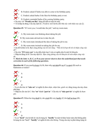 B. Frederic asked if Sarha was able to come to his birthday party.
C. Frederic asked Sarha if she likes his brithday party or not.
D. Frederic reminded Sarha of his coming birthday party.
- Cấu trúc với "Would you like" dùng để diễn tả một lời mời.
=>A là đáp án đúng. Câu này dịch là : Frederic mời Sarha đến bữa tiệc sinh nhật của cậu ấy.
Question 45: “If I were you, I would take the job,” said my room-mate.
A. My room-mate was thinking about taking the job.
B. My room-mate advised me to take the job.
C. My room-mate introduced the idea of taking the job to me.
D. My room-mate insisted on taking the job for me.
- Câu đề là đưa ra là: Bạn cùng phòng của tôi nói rằng : "Nếu tôi là bạn thì tôi sẽ nhận công việc
đó".
- Cấu trúc "If I were you" ở câu điều kiện loại 2 còn có nghĩa như là một lời khuyên.
=>Đáp án đúng là B. Câu này dịch là : Bạn cùng phòng của tôi khuyên tôi nên nhận công việc
đó.
V. Mark the letter A, B, C, or D on your answer sheet to show the underlined part that needs
correction in each of the following questions.
Question 46: If you need to keep (A) fit, then why not take(B) on (C) a sport (D) such as
badminton or tennis?
A
B
C
D
- Ta có cấu trúc từ "take on" có nghĩa là đảm nhận, nhận làm, gánh vác dùng trong câu này chưa
phù hợp.
=>Đáp án cần sửa là C. Sửa "on" thành "part in ". Cấu trúc từ "take part in" có nghĩa là tham
gia.
Question 47: When her dog died(A), she cried (B) very hardly (C) for half an hour (D) .
A
B
C
D
- Ta có "hard" vừa là tính từ vừa là trạng từ. "hardly" là một từ khác hoàn toàn chứ không phải
là trạng từ của "hard". "hardly" có nghĩa là hầu như không. Trong câu này ta phải dùng trạng từ
 
