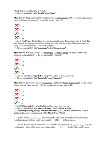 "hard" chứ không phải trạng từ "hardly".
=>Đáp án cần sửa là C. Sửa "hardly" thành "hard".
Question 48: The purpose of the United Nations, broadly speaking (A), is to maintain peace and
security (B) and encourage (C) respect for human rights (D).
A
B
C
D
- Liên từ "and" dùng để nối những từ, cụm từ, mệnh đề tương đương nhau. Liên từ "and" đầu
tiên dùng để nối danh từ với danh từ, liên từ "and" tiếp theo được dùng để nối hai cụm từ có
dạng "to V" là "to maintain..." và "to encourage...".
=>Đáp án cần sửa là C. Sửa "encourage" thành "to encourage".
Question 49: Although caffeine is a moderately (A) habit-forming (B) drug, coffee is not
regarded as harmfully (C) to the average healthy (D) adult.
A
B
C
D
- Ta có cấu trúc "to be regarded as + adj/N" có nghĩa là được coi như là...
=>Đáp án cần sửa là C. Sửa "harmfully" thành "harmful".
Question 50: Televisions are now an everyday (A) feature of most households (B) in the United
States, and television viewing (C) is the number-one activity leisure (D).
A
B
C
D
- Ta nói "leisure activity" có nghĩa là hoạt động trong thời gian rỗi.
=>Đáp án cần sửa là D. Sửa "activity leisure " thành "leisure activity".
VI. Read the following passage and mark the letter A, B, C, or D on your answer sheet to
indicate the correct word for each of the blanks from 51 to 60 .
Mobile phones ____(51)____ microwave radio emissions. Researchers are questioning
whether exposure to these radio waves might ____(52)____ to brain cancer.
So far, the data are not conclusive. The scientific evidence does not ____(53)____ us to say
with certainly that mobile phones are categorically ____(54)____. On the other hand, current
 