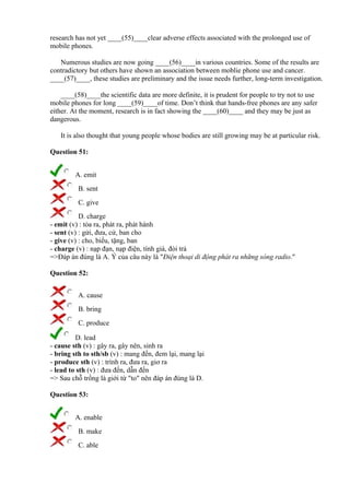 research has not yet ____(55)____clear adverse effects associated with the prolonged use of
mobile phones.
Numerous studies are now going ____(56)____in various countries. Some of the results are
contradictory but others have shown an association between moblie phone use and cancer.
____(57)____, these studies are preliminary and the issue needs further, long-term investigation.
____(58)____the scientific data are more definite, it is prudent for people to try not to use
mobile phones for long ____(59)____of time. Don’t think that hands-free phones are any safer
either. At the moment, research is in fact showing the ____(60)____ and they may be just as
dangerous.
It is also thought that young people whose bodies are still growing may be at particular risk.
Question 51:
A. emit
B. sent
C. give
D. charge
- emit (v) : tỏa ra, phát ra, phát hành
- sent (v) : gửi, đưa, cử, ban cho
- give (v) : cho, biếu, tặng, ban
- charge (v) : nạp đạn, nạp điện, tính giá, đòi trả
=>Đáp án đúng là A. Ý của câu này là "Điện thoại di động phát ra những sóng radio."
Question 52:
A. cause
B. bring
C. produce
D. lead
- cause sth (v) : gây ra, gây nên, sinh ra
- bring sth to sth/sb (v) : mang đến, đem lại, mang lại
- produce sth (v) : trình ra, đưa ra, giơ ra
- lead to sth (v) : đưa đến, dẫn đến
=> Sau chỗ trống là giới từ "to" nên đáp án đúng là D.
Question 53:
A. enable
B. make
C. able
 