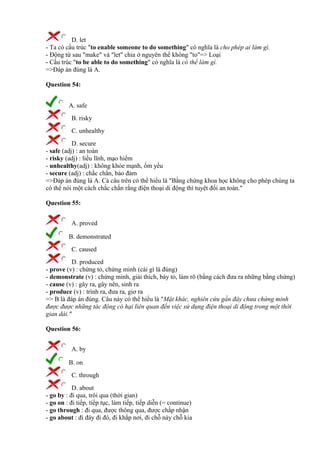 D. let
- Ta có cấu trúc "to enable someone to do something" có nghĩa là cho phép ai làm gì.
- Động từ sau "make" và "let" chia ở nguyên thể không "to"=> Loại
- Cấu trúc "to be able to do something" có nghĩa là có thể làm gì.
=>Đáp án đúng là A.
Question 54:
A. safe
B. risky
C. unhealthy
D. secure
- safe (adj) : an toàn
- risky (adj) : liều lĩnh, mạo hiểm
- unhealthy(adj) : không khỏe mạnh, ốm yếu
- secure (adj) : chắc chắn, bảo đảm
=>Đáp án đúng là A. Cả câu trên có thể hiểu là "Bằng chứng khoa học không cho phép chúng ta
có thể nói một cách chắc chắn rằng điện thoại di động thì tuyệt đối an toàn."
Question 55:
A. proved
B. demonstrated
C. caused
D. produced
- prove (v) : chứng tỏ, chứng minh (cái gì là đúng)
- demonstrate (v) : chứng minh, giải thích, bày tỏ, làm rõ (bằng cách đưa ra những bằng chứng)
- cause (v) : gây ra, gây nên, sinh ra
- produce (v) : trình ra, đưa ra, giơ ra
=> B là đáp án đúng. Câu này có thể hiểu là "Mặt khác, nghiên cứu gần đây chưa chứng minh
được được những tác động có hại liên quan đến việc sử dụng điện thoại di động trong một thời
gian dài."
Question 56:
A. by
B. on
C. through
D. about
- go by : đi qua, trôi qua (thời gian)
- go on : đi tiếp, tiếp tục, làm tiếp, tiếp diễn (= continue)
- go through : đi qua, được thông qua, được chấp nhận
- go about : đi đây đi đó, đi khắp nơi, đi chỗ này chỗ kia
 