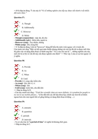 =>B là đáp án đúng. Ý câu này là "Vô số những nghiên cứu tiếp tục được tiến hành ở rất nhiều
đất nước khác."
Question 57:
A. Though
B. Additionally
C. However
D. While
- Though (conjunction) : mặc dù, dù cho
- Additionally (adv) : thêm nữa, ngoài ra
- However (conj) : Tuy nhiên, nhưng
- While (conj) : khi, trong khi
=>C là đáp án đúng. Liên từ "however" dùng để biểu thị một ý trái ngược với ý trước đó.
Câu trước nói rằng "Một vài kết quả mâu thuẫn nhưng những cái còn lại đã chỉ ra được mối liên
hệ giữa việc sử dụng điện thoại và bệnh ung thư." Và ý của câu sau là "... những nghiên cứu này
mới chỉ là sơ bộ và vấn đề này cần được nghiên cứu thêm" => Như vậy 2 câu có sự trái ngược về
ý nghĩa.
Question 58:
A. Provide
B. As
C. When
D. Until
- Provide (v): cung cấp, kiếm cho
- As (conj) : khi, bởi vì, vì
- When (conj) : khi
- Until (conj): trước khi, cho đến khi
=> Đáp án đúng là D.
- Câu này muốn nói rằng : "Until the scientific data are more definite, it is prudent for people to
try not to use mobile phones..." (Cho đến khi các dữ liệu khoa học chính xác hơn thì sẽ khôn
ngoan hơn cho mọi người khi cố gắng không sử dụng điện thoại di động ....)
Question 59:
A. amounts
B. quantities
C. periods
D. intervals
- Ta có cấu trúc từ "a period of time" có nghĩa là khoảng thời gian.
=>Đáp án đúng là C.
 