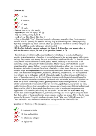 Question 60:
A. fact
B. opposite
C. way
D. truth
- fact (n) : thực tế, sự việc, sự vật
- opposite (n) : điều trái ngược, đối lập
- way (n) : đường, đường đi, lối đi
- truth (n) : sự thật, điều có thật, chân lý
=>Đáp án đúng là B."Don’t think that hands-free phones are any safer either. At the moment,
research is in fact showing the opposite and they may be just as dangerous."(Đừng nghĩ rằng
điện thoại không cầm tay thì an toàn hơn. Hiện tại, nghiên cứu trên thực tế cho thấy sự ngược lại
và điện thoại không cầm tay cũng nguy hiểm tương tự.)
VII. Read the following passage and mark the letter A, B, C, or D on your answer sheet to
indicate the correct answer for each of the questions from 61 to 70.
Scientists do not yet thoroughly understand just how the body of an individual becomes
sensitive to a substance that is harmless or even wholesome for the average person. Milk, wheat,
and egg, for example, rank among the most healthful and widely used foods. Yet these foods can
cause persons sensitive to them to suffer greatly. At first, the body of the individual is not
harmed by coming into contact with the substance. After a varying interval of time, usually
longer than a few weeks, the body becomes sensitive to it, and an allergy has begun to develop.
Sometimes it's hard to figure out if you have a food allergy, since it can show up so many
different ways. Your symptoms could be caused by many other problems. You may have rashes,
hives, joint pains mimicking arthritis, headaches, irritability, or depression. The most common
food allergies are to milk, eggs, seafood, wheat, nuts, seeds, chocolate, oranges, and tomatoes.
Many of these allergies will not develop if these foods are not fed to an infant until her or his
intestines mature at around seven months. Breast milk also tends to be protective. Migraines can
be set off by foods containing tyramine, phenathylamine, monosodium glutamate, or sodium
nitrate. Common foods which contain these are chocolate, aged cheeses, sour cream, red wine,
pickled herring, chicken livers, avocados, ripe bananas, cured meats, many Oriental and prepared
foods (read the labels!). Some people have been successful in treating their migraines with
supplements of B-vitamins, particularly B6 and niacin. Children who are hyperactive may
benefit from eliminating food additives, especially colorings, and foods high in salicylates from
their diets. A few of these are almonds, green peppers, peaches, tea, grapes. This is the diet made
popular by Benjamin Feingold, who has written the book “Why your Child is Hyperactive”.
Other researchers have had mixed results when testing whether the diet is effective.
Question 61: The topic of this passage is ____________.
A. reactions to foods
B. food and nutrition
C. infants and allergies
D. a good diet
 
