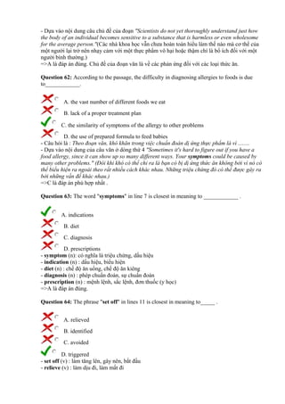 - Dựa vào nội dung câu chủ đề của đoạn "Scientists do not yet thoroughly understand just how
the body of an individual becomes sensitive to a substance that is harmless or even wholesome
for the average person."(Các nhà khoa học vẫn chưa hoàn toàn hiểu làm thế nào mà cơ thể của
một người lại trở nên nhạy cảm với một thực phẩm vô hại hoặc thậm chí là bổ ích đối với một
người bình thường.)
=>A là đáp án đúng. Chủ đề của đoạn văn là về các phản ứng đối với các loại thức ăn.
Question 62: According to the passage, the difficulty in diagnosing allergies to foods is due
to____________.
A. the vast number of different foods we eat
B. lack of a proper treatment plan
C. the similarity of symptoms of the allergy to other problems
D. the use of prepared formula to feed babies
- Câu hỏi là : Theo đoạn văn, khó khăn trong việc chuẩn đoán dị ứng thực phẩm là vì ........
- Dựa vào nội dung của câu văn ở dòng thứ 4 "Sometimes it's hard to figure out if you have a
food allergy, since it can show up so many different ways. Your symptoms could be caused by
many other problems." (Đôi khi khó có thể chỉ ra là bạn có bị dị ứng thức ăn không bởi vì nó có
thể biểu hiện ra ngoài theo rất nhiều cách khác nhau. Những triệu chứng đó có thể được gây ra
bởi những vấn đề khác nhau.)
=>C là đáp án phù hợp nhất .
Question 63: The word "symptoms" in line 7 is closest in meaning to ____________ .
A. indications
B. diet
C. diagnosis
D. prescriptions
- symptom (n): có nghĩa là triệu chứng, dấu hiệu
- indication (n) : dấu hiệu, biểu hiện
- diet (n) : chế độ ăn uống, chế độ ăn kiêng
- diagnosis (n) : phép chuẩn đoán, sự chuẩn đoán
- prescription (n) : mệnh lệnh, sắc lệnh, đơn thuốc (y học)
=>A là đáp án đúng.
Question 64: The phrase "set off" in lines 11 is closest in meaning to_____ .
A. relieved
B. identified
C. avoided
D. triggered
- set off (v) : làm tăng lên, gây nên, bắt đầu
- relieve (v) : làm dịu đi, làm mất đi
 
