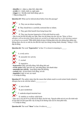 - identifie (v) : nhận ra, nhận biết, nhận diện
- avoide (v) : tránh, tránh xa, ngăn ngừa
- trigger (v) : bắt đầu (một hành động), gây ra
=>Đáp án đúng là D.
Question 65: What can be inferred about babies from this passage?
A. They can eat almost anything.
B. They should have a carefully restricted diet as infants.
C. They gain little benefit from being breast fed.
D. They may become hyperactive if fed solid food too early.
- Đây là câu hỏi đòi hỏi phải suy luận. Dựa vào nội dung của câu văn sau "Many of these
allergies will not develop if these foods are not fed to an infant until her or his intestines mature
at around seven months."(Rất nhiều bệnh dị ứng sẽ không phát triển nếu những thực phẩm này
không được cho trẻ sơ sinh ăn cho đến khi ruột của chúng trưởng thành, khoảng 7 tháng.)=>B là
đáp án đúng.
Question 66: The word "hyperactive" in line 15 is closest in meaning to _____.
A. overly active
B. unusually low activity
C. excited
D. inquisitive
- hyperactive (adj): quá hiếu động, hiếu động thái quá
- overly active (adj): quá tích cực, quá năng động, quá nhanh nhẹn
- unusually low activity : hoạt động chậm bất thường
- excited (adj) : bị kích thích, kích động, sôi nổi
- inquisitive (adj): tò mò, tọc mạch
=>A là đáp án đúng.
Question 67: The author states that the reason that infants need to avoid certain foods related to
allergies has to do with the infant's ____________.
A. lack of teeth
B. poor metabolism
C. underdeveloped intestinal tract
D. inability to swallow solid foods
- Dựa vào ý của câu 65 ta có thể trả lời được câu hỏi này. Nguyên nhân mà trẻ con cần tránh một
số loại thức ăn liên quan đến việc dị ứng là do đường ruột của trẻ chưa phát triển.
=>C là đáp án đúng.
Question 68: The word "these" in line 16 refers to_____.
 