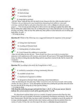 A. food additives
B. food colorings
C. unnutritious foods
D. foods high in sacilates
- Để biết "these" dùng để thay thế cho danh từ nào chúng ta cần chú ý đến câu phía trước nó
"Children who are hyperactive may benefit from eliminating food additives, especially
colorings, and foods high in salicylates from their diets. A few of these are almonds, green
peppers..." (Trẻ em mà quá hiếu động thì có thể có lợi từ việc không bị nghiện thực phẩm đặc
biệt là những thực phẩm nhiều màu sắc và những thức ăn có chứa chất Salixylat cao trong chế độ
ăn uống của chúng . Một vài loại thực phẩm này (thực phẩm có chứa Salixylat cao) là những quả
hạnh nhân, ớt xanh ...)
=>D là đáp án đúng.
Question 69: Which of the following was a suggested treatment for migraines in the passage?
A. Eating more ripe bananas
B. Avoiding all Oriental foods
C. Getting plenty of sodium nitrate
D. Using Vitamin B in addition to a good diet
- Dựa vào nội dung của câu văn sau : "Some people have been successful in treating their
migraines with supplements of B-vitamins, particularly B6 and niacin."(Vài người đã thành công
trong việc điều trị chứng đau nửa đầu bằng cách bổ sung thêm vitamin B, đặc biệt là vitamin B6
và niaxin.)
=>D là đáp án đúng.
Question 70: According to the article the Feingold diet is NOT _____.
A. verified by researchers as being consistently effective
B. available in book form
C. beneficial for hyperactive children
D. designed to eliminate foods containing certain food additives
- Dựa vào nội dung câu văn cuối cùng "Other researchers have had mixed results when testing
whether the diet is effective." (Các nhà nghiên cứu khác đã có những kết quả khác nhau khi kiểm
tra xem liêu chế độ ăn uống này có hiệu quả hay không.)
=>A là đáp án đúng.
VIII. Read the following passage and mark the letter A, B, C, or D on your answer sheet to
indicate the correct answer to each of the questions from 71 to 80.
No educational medium better serves as a means of spatial communication than the atlas.
Atlases deal with such invaluable information as population distribution and density. One of the
best, Pennycooke's World Atlas, has been widely accepted as a standard owing to the quality of
its maps and photographs, which not only show various settlements but also portray them in a
variety of scales. In fact, the very first map in the atlas is a cleverly designed population
 
