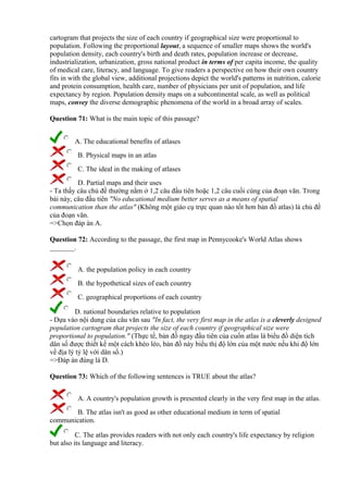 cartogram that projects the size of each country if geographical size were proportional to
population. Following the proportional layout, a sequence of smaller maps shows the world's
population density, each country's birth and death rates, population increase or decrease,
industrialization, urbanization, gross national product in terms of per capita income, the quality
of medical care, literacy, and language. To give readers a perspective on how their own country
fits in with the global view, additional projections depict the world's patterns in nutrition, calorie
and protein consumption, health care, number of physicians per unit of population, and life
expectancy by region. Population density maps on a subcontinental scale, as well as political
maps, convey the diverse demographic phenomena of the world in a broad array of scales.
Question 71: What is the main topic of this passage?
A. The educational benefits of atlases
B. Physical maps in an atlas
C. The ideal in the making of atlases
D. Partial maps and their uses
- Ta thấy câu chủ đề thường nằm ở 1,2 câu đầu tiên hoặc 1,2 câu cuối cùng của đoạn văn. Trong
bài này, câu đầu tiên "No educational medium better serves as a means of spatial
communication than the atlas" (Không một giáo cụ trực quan nào tốt hơn bản đồ atlas) là chủ đề
của đoạn văn.
=>Chọn đáp án A.
Question 72: According to the passage, the first map in Pennycooke's World Atlas shows
_______.
A. the population policy in each country
B. the hypothetical sizes of each country
C. geographical proportions of each country
D. national boundaries relative to population
- Dựa vào nội dung của câu văn sau "In fact, the very first map in the atlas is a cleverly designed
population cartogram that projects the size of each country if geographical size were
proportional to population." (Thực tế, bản đồ ngay đầu tiên của cuốn atlas là biểu đồ diện tích
dân số được thiết kế một cách khéo léo, bản đồ này biểu thị độ lớn của một nước nếu khi độ lớn
về địa lý tỷ lệ với dân số.)
=>Đáp án đúng là D.
Question 73: Which of the following sentences is TRUE about the atlas?
A. A country's population growth is presented clearly in the very first map in the atlas.
B. The atlas isn't as good as other educational medium in term of spatial
communication.
C. The atlas provides readers with not only each country's life expectancy by religion
but also its language and literacy.
 