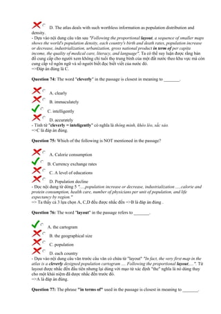 D. The atlas deals with such worthless information as population distribution and
density.
- Dựa vào nội dung câu văn sau "Following the proportional layout, a sequence of smaller maps
shows the world's population density, each country's birth and death rates, population increase
or decrease, industrialization, urbanization, gross national product in term of per capita
income, the quality of medical care, literacy, and language". Ta có thể suy luận được rằng bản
đồ cung cấp cho người xem không chỉ tuổi thọ trung bình của một đất nước theo khu vực mà còn
cung cấp về ngôn ngữ và số người biết đọc biết viết của nước đó.
=>Đáp án đúng là C.
Question 74: The word "cleverly" in the passage is closest in meaning to _______.
A. clearly
B. immaculately
C. intelligently
D. accurately
- Tính từ "cleverly = inteligently" có nghĩa là thông minh, khéo léo, sắc sảo.
=>C là đáp án đúng.
Question 75: Which of the following is NOT mentioned in the passage?
A. Calorie consumption
B. Currency exchange rates
C. A level of educations
D. Population decline
- Đọc nội dung từ dòng 5 ".....population increase or decrease, industrialization .....calorie and
protein consumption, health care, number of physicians per unit of population, and life
expectancy by region."
=> Ta thấy cả 3 lựa chọn A, C,D đều được nhắc đến =>B là đáp án đúng .
Question 76: The word "layout" in the passage refers to _______.
A. the cartogram
B. the geographical size
C. population
D. each country
- Dựa vào nội dung câu văn trước câu văn có chứa từ "layout" "In fact, the very first map in the
atlas is a cleverly designed population cartogram .... Following the proportional layout,....". Từ
layout được nhắc đến đầu tiên nhưng lại dùng với mạo từ xác định "the" nghĩa là nó dùng thay
cho một khái niệm đã dược nhắc đến trước đó.
=>A là đáp án đúng.
Question 77: The phrase "in terms of" used in the passage is closest in meaning to _______.
 