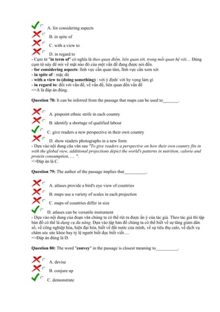 A. for considering aspects
B. in spite of
C. with a view to
D. in regard to
- Cụm từ "in term of" có nghĩa là theo quan điểm, liên quan tới, trong mối quan hệ với.... Dùng
cụm từ này để nói về mặt nào đó của một vấn đề đang được nói đến.
- for considering aspects: lĩnh vực cần quan tâm, lĩnh vực cần xem xét
- in spite of : mặc dù
- with a view to (doing something) : với ý định/ với hy vọng làm gì
- in regard to: đối với vấn đề, về vấn đề, liên quan đến vấn đề
=>A là đáp án đúng.
Question 78: It can be inferred from the passage that maps can be used to_______.
A. pinpoint ethnic strife in each country
B. identify a shortage of qualified labour
C. give readers a new perspective in their own country
D. show readers photographs in a new form
- Dựa vào nội dung câu văn sau "To give readers a perspective on how their own country fits in
with the global view, additional projections depict the world's patterns in nutrition, calorie and
protein consumption, .... ".
=>Đáp án là C.
Question 79: The author of the passage implies that__________.
A. atlases provide a bird's eye view of countries
B. maps use a variety of scales in each projection
C. maps of countries differ in size
D. atlases can be versatile instrument
- Dựa vào nội dung của đoạn văn chúng ta có thể rút ra được ẩn ý của tác giả. Theo tác giả thì tập
bản đồ có thể là dụng cụ đa năng. Dựa vào tập bản đồ chúng ta có thể biết về sự tăng giảm dân
số, về công nghiệp hóa, hiện đại hóa, biết về đất nước của mình, về sự tiêu thụ calo, về dịch vụ
chăm sóc sức khỏe hay tỷ lệ người biết đọc biết viết.....
=>Đáp án đúng là D.
Question 80: The word "convey" in the passage is closest meaning to__________.
A. devise
B. conjure up
C. demonstrate
 