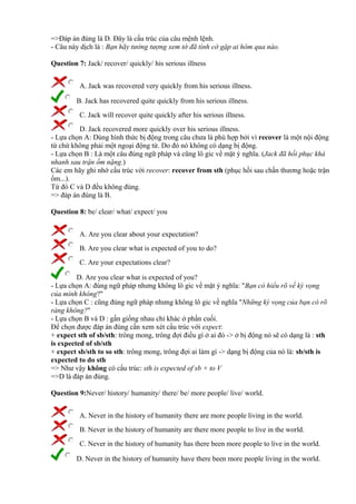 =>Đáp án đúng là D. Đây là cấu trúc của câu mệnh lệnh.
- Câu này dịch là : Bạn hãy tưởng tượng xem tớ đã tình cờ gặp ai hôm qua nào.
Question 7: Jack/ recover/ quickly/ his serious illness
A. Jack was recovered very quickly from his serious illness.
B. Jack has recovered quite quickly from his serious illness.
C. Jack will recover quite quickly after his serious illness.
D. Jack recovered more quickly over his serious illness.
- Lựa chọn A: Dùng hình thức bị động trong câu chưa là phù hợp bởi vì recover là một nội động
từ chứ không phải một ngoại động từ. Do đó nó không có dạng bị động.
- Lựa chọn B : Là một câu đúng ngữ pháp và cũng lô gic về mặt ý nghĩa. (Jack đã hồi phục khá
nhanh sau trận ốm nặng.)
Các em hãy ghi nhớ cấu trúc với recover: recover from sth (phục hồi sau chấn thương hoặc trận
ốm...).
Từ đó C và D đều không đúng.
=> đáp án đúng là B.
Question 8: be/ clear/ what/ expect/ you
A. Are you clear about your expectation?
B. Are you clear what is expected of you to do?
C. Are your expectations clear?
D. Are you clear what is expected of you?
- Lựa chọn A: đúng ngữ pháp nhưng không lô gic về mặt ý nghĩa: "Bạn có hiểu rõ về kỳ vọng
của mình không?"
- Lựa chọn C : cũng đúng ngữ pháp nhưng không lô gic về nghĩa "Những kỳ vọng của bạn có rõ
ràng không?"
- Lựa chọn B và D : gần giống nhau chỉ khác ở phần cuối.
Để chọn được đáp án đúng cần xem xét cấu trúc với expect:
+ expect sth of sb/sth: trông mong, trông đợi điều gì ở ai đó -> ở bị động nó sẽ có dạng là : sth
is expected of sb/sth
+ expect sb/sth to so sth: trông mong, trông đợi ai làm gì -> dạng bị động của nó là: sb/sth is
expected to do sth
=> Như vậy không có cấu trúc: sth is expected of sb + to V
=>D là đáp án đúng.
Question 9:Never/ history/ humanity/ there/ be/ more people/ live/ world.
A. Never in the history of humanity there are more people living in the world.
B. Never in the history of humanity are there more people to live in the world.
C. Never in the history of humanity has there been more people to live in the world.
D. Never in the history of humanity have there been more people living in the world.
 