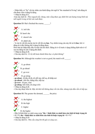- Nhận thấy có "by" chỉ tác nhân của hành động chủ ngữ là "the standard of living" nên động từ
cần được chia ở dạng bị động.
=>Đáp án đúng là C.
-Câu này dịch là : Theo nguyên tắc chung, mức sống được quy định bởi sản lượng trung bình mà
mỗi người trong xã hội sản xuất được.
Question 13: She's finished the course, ______?
A. isn't she
B. hasn't she
C. doesn't she
D. didn't she
- 's vừa là viết tắt của is vừa là viết tắt của has. Tuy nhiên trong câu này thì nó là has, bởi vì
động từ ở đây không thể ở dạng bị động được.
Hơn nữa lại nhận thấy đây là một câu hỏi đuôi. Động từ ở vế trước ở dạng khẳng định nên ở vế
sau trợ động từ cần ở dạng phủ định.
=>Đáp án đúng là B.
- Câu này dịch là : Cô ấy đã hoàn thành khóa học có phải không?
Question 14: Although the weather is not so good, the match will ______.
A. go about
B. go ahead
C. go over
D. go along
- go about : đi đây đi đó, đi chỗ này chỗ nọ, đi khắp nơi
- go ahead : tiến lên, thẳng tiến, tiếp tục
- go over : đi qua, vượt
- go along: tiến triển, đi cùng (với)
=>Đáp án đúng là B.
- Câu này được hiểu là: Mặc dù thời tiết không được tốt cho lắm, nhưng trận đấu vẫn sẽ tiếp tục.
Question 15: The greater the demand, ______ the price.
A. the highest
B. the high
C. higher
D. the higher
- Đây là hình thức so sánh song song "the + hình thức so sánh hơn của tính từ hoặc trạng từ
+ S + V, the + hình thức so sánh hơn của tính từ hoặc trạng từ + S + V."
=>Đáp án đúng là D
- Câu này dịch là : Nhu cầu càng lớn thì giá cả càng cao .
 