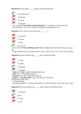Question 16: I was under_______that you two had already met.
A. the impression
B. the idea
C. notice
D. pressure
- Ta có cấu trúc "to be under the impression that... " có nghĩa là có cảm tưởng rằng .
- Câu này dịch là : Tôi có cảm tưởng rằng chúng ta đã từng gặp nhau rồi.
Question 17: Are you sure you can do it on_________?
A. yourself
B. secret
C. date
D. your own
-Ta có cấu trúc "to do something on one's own" có nghĩa là làm một mình, không có sự giúp
đỡ.
=>Đáp án đúng là D. Câu này được dịch là : Bạn có chắc là bạn có thể tự làm việc này không?
Question 18: I don’t think we can_______him to change his mind.
A. insist
B. make
C. persuade
D. suggest
- insist on + V-ing có nghĩa là khăng khăng làm gì.
- make + O + V: bắt ai/buộc ai làm gì
- persuade + O + to V: thuyết phục ai làm gì
- suggest + V-ing/ that clause : gợi ý làm gì/ gợi ý ai đó làm gì
Sau chỗ trống là O + to V
=>C là đáp án đúng.
- Câu này được dịch là : Tôi không nghĩ chúng tôi có thể thuyết phục anh ấy thay đổi suy nghĩ.
Question 19: Can you help me sort_______these clothes into different sizes?
A. between
B. out
C. with
D. for
 