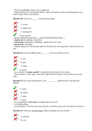- Cấu trúc từ sort out : chọn ra, lựa ra, phân loại
=>Đáp án đúng là B. Câu này được dịch là : Bạn có thể giúp tôi phân loại những quần áo này
thành những cỡ khác nhau không?
Question 20: I just can’t________that noise any longer!
A. sit out
B. stand in for
C. stand up for
D. put up with
- sit out : không tham gia (nhảy...), ngồi cho hết buổi (thuyết trình...)
- stand in for (somebody) : thay thế ai
- stand up for (somebody/ something) : ủng hộ, bảo vệ ai/ cái gì
- put up with : chịu đựng
=>Đáp án đúng là D. Câu này được dịch là :Tôi không thể chịu đựng được tiếng ồn đó lâu hơn
nữa.
Question 21: Last year ABBA made a ________of several million crowns.
A. win
B. gain
C. salary
D. profit
- Ta có cấu trúc "to make a profit" có nghĩa là kiếm lãi, kiếm lời, lợi nhuận .
- Câu này dịch là : Năm ngoái, nhóm nhạc ABBA đã kiếm lãi được vài triệu đồng curon (tiền
Anh).
Question 22: If you like skiing, there’s a ski ____________under an hour’s driving from
Madrid.
A. resort
B. station
C. place
D. port
- Ta có cụm danh từ "ski resort" có nghĩa là khu trượt tuyết.
=>A là đáp án đúng.
- Câu này dịch là : Nếu bạn thích trượt tuyết thì có một khu trượt tuyết cách Madrid 1 giờ lái xe.
Question 23: If you are ‘over the moon’ about something, how do you feel?
A. stressed
B. very
 