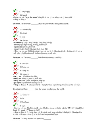 C. very happy
D. bored
- Ta có cấu trúc "over the moon" có nghĩa là cực kỳ vui mừng, cực kỳ hạnh phúc .
=>Đáp án đúng là C.
Question 24: He’s very ________about his private life. He’s got no secrets.
A. trustworthy
B. direct
C. open
D. sincere
- trustworthy (adj) : đáng tin cậy, xứng đáng tin cậy
- direct (adj) : ngay thẳng, rõ ràng, minh bạch
- open (adj) : cởi mở, thật tình
- sincere (adj) : thành thật, ngay thật, chân thật
=>Dựa vào câu sau thì đáp án đúng trong câu này là C. Câu này dịch là : Anh ấy rất cởi mở về
cuộc sống cá nhân của mình. Anh ấy chẳng có bí mật nào.
Question 25: You must________these instructions very carefully.
A. carry out
B. bring out
C. carry on
D. get up to
- carry out : tiến hành, thực hiện
- bring out: mang ra, đem ra, xuất bản
- carry on : điều khiển, trông nom, tiếp tục
- get up to : đạt đến một mức độ nào đó
=>Đáp án đúng là A. Câu dịch này là : Bạn phải thực hiện những chỉ dẫn này thật cẩn thận.
Question 26: If she________rich, she would travel around the world.
A. would be
B. is
C. has been
D. were
- Cấu trúc với câu điều kiện loại 2 - câu điều kiện không có thật ở hiện tại "If + S + V (quá khứ
đơn), S + would + V (nguyên thể)."
=>Đáp án đúng là C. (were dùng với tất cả các ngôi trong câu điều kiện loại 2). Câu này dịch
là :Nếu cô ấy giàu có, cô ấy sẽ đi du lịch vòng quanh thế giới.
Question 27: Mary was the last applicant________.
 