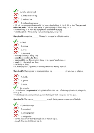 A. to be interviewed
B. to be interviewing
C. to interview
D. to have interviewed
- Đối với câu sử dụng đại từ quan hệ khi trong câu có những từ chỉ số thứ tự như "first, second,
third, last, only..." thì khi lược bỏ đại từ quan hệ động từ chia ở dạng "to V".
=>Đáp án đúng là A. Vì ở đây động từ chia ở hình thức bị động.
- Câu này dịch là : Mary là ứng viên cuối cùng được phỏng vấn.
Question 28: Argentina________Mexico by one goal to nil in the match.
A. beat
B. scored
C. won
D. knocked
- beat (v) : đánh bại, thắng, vượt
- scored (v) : làm bàn, đạt điểm
- won (quá khứ của động từ win) : thắng (win a game/ an election...)
- knock (v) : đập, đánh, va, đụng
=>A là đáp án đúng.
=>Câu này dịch là: Argentina đã đánh bại Mexico 1-0 trong trận đấu.
Question 29: There should be no discrimintion on______________ of sex, race or religion.
A. fields
B. places
C. areas
D. grounds
- Ta có cấu trúc "on ground of" có nghĩa là về các lĩnh vực , về phương diện nào đó, vì nguyên
nhân gì đó
=>Câu này dịch là: Không nên có sự phân biệt về giới tính, chủng tộc hay tôn giáo.
Question 30: The cat was______________ to wait for the mouse to come out of its hole.
A. patient enough
B. so patient
C. enough patient
D. too patient
- "so" thì phải đi với "that" (không đi với to V) nên loại B.
- enough đứng sau tính từ nên loại C.
 